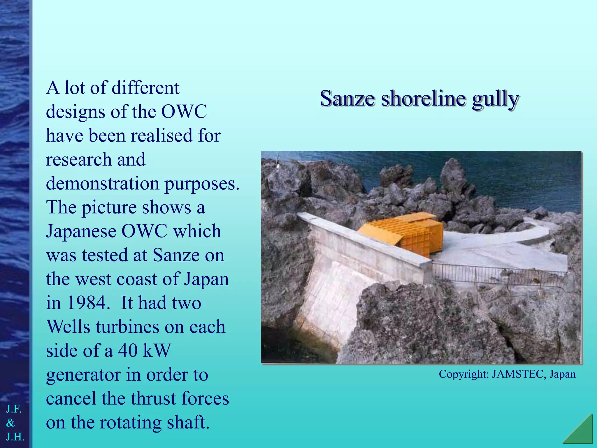 Sanze shoreline gully
A lot of different
designs of the OWC
have been realised for
research and
demonstration purposes.
The picture shows a
Japanese OWC which
was tested at Sanze on
the west coast of Japan
in 1984. It had two
Wells turbines on each
side of a 40 kW
generator in order to
cancel the thrust forces
on the rotating shaft.
Copyright: JAMSTEC, Japan
J.F.
&
J.H.
 