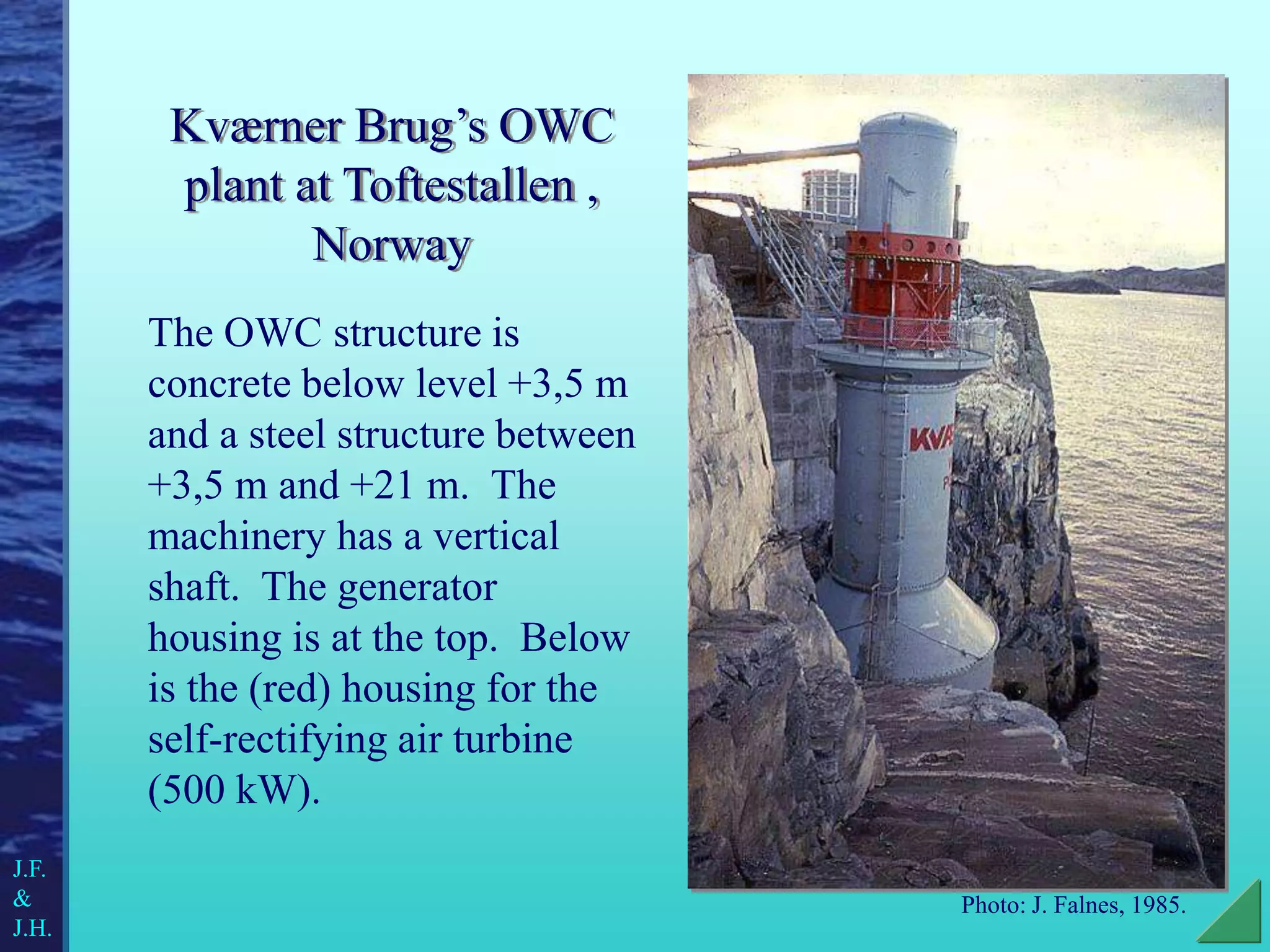 Kværner Brug’s OWC
plant at Toftestallen ,
Norway
The OWC structure is
concrete below level +3,5 m
and a steel structure between
+3,5 m and +21 m. The
machinery has a vertical
shaft. The generator
housing is at the top. Below
is the (red) housing for the
self-rectifying air turbine
(500 kW).
Photo: J. Falnes, 1985.
J.F.
&
J.H.
 