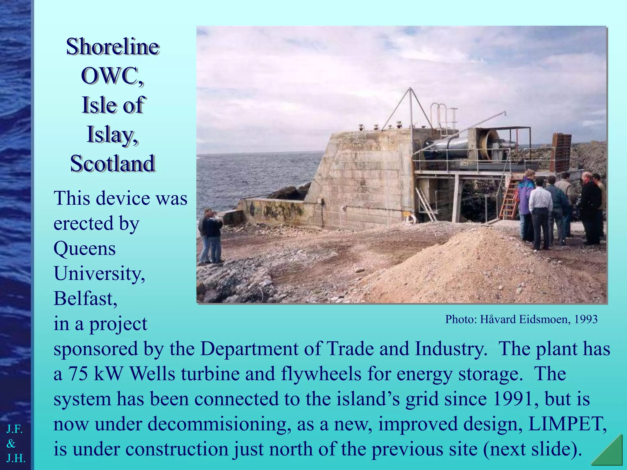 Shoreline
OWC,
Isle of
Islay,
Scotland
This device was
erected by
Queens
University,
Belfast,
in a project
sponsored by the Department of Trade and Industry. The plant has
a 75 kW Wells turbine and flywheels for energy storage. The
system has been connected to the island’s grid since 1991, but is
now under decommisioning, as a new, improved design, LIMPET,
is under construction just north of the previous site (next slide).
Photo: Håvard Eidsmoen, 1993
J.F.
&
J.H.
 