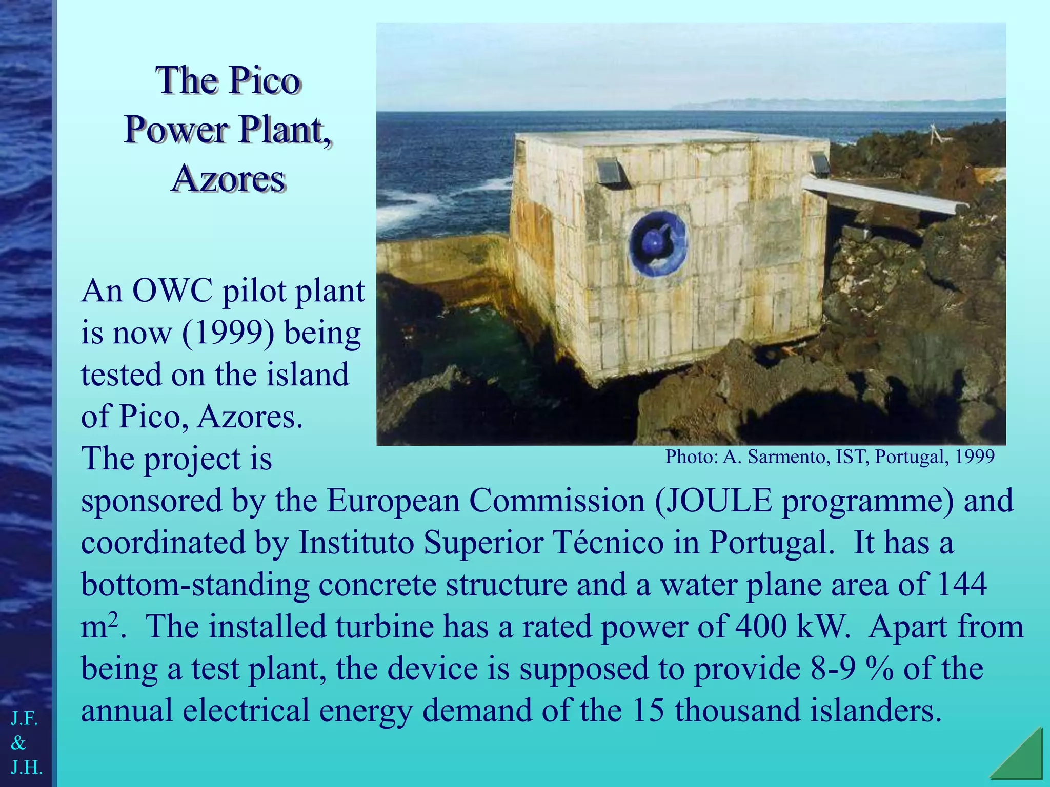 The Pico
Power Plant,
Azores
An OWC pilot plant
is now (1999) being
tested on the island
of Pico, Azores.
The project is
sponsored by the European Commission (JOULE programme) and
coordinated by Instituto Superior Técnico in Portugal. It has a
bottom-standing concrete structure and a water plane area of 144
m2. The installed turbine has a rated power of 400 kW. Apart from
being a test plant, the device is supposed to provide 8-9 % of the
annual electrical energy demand of the 15 thousand islanders.
Photo: A. Sarmento, IST, Portugal, 1999
J.F.
&
J.H.
 