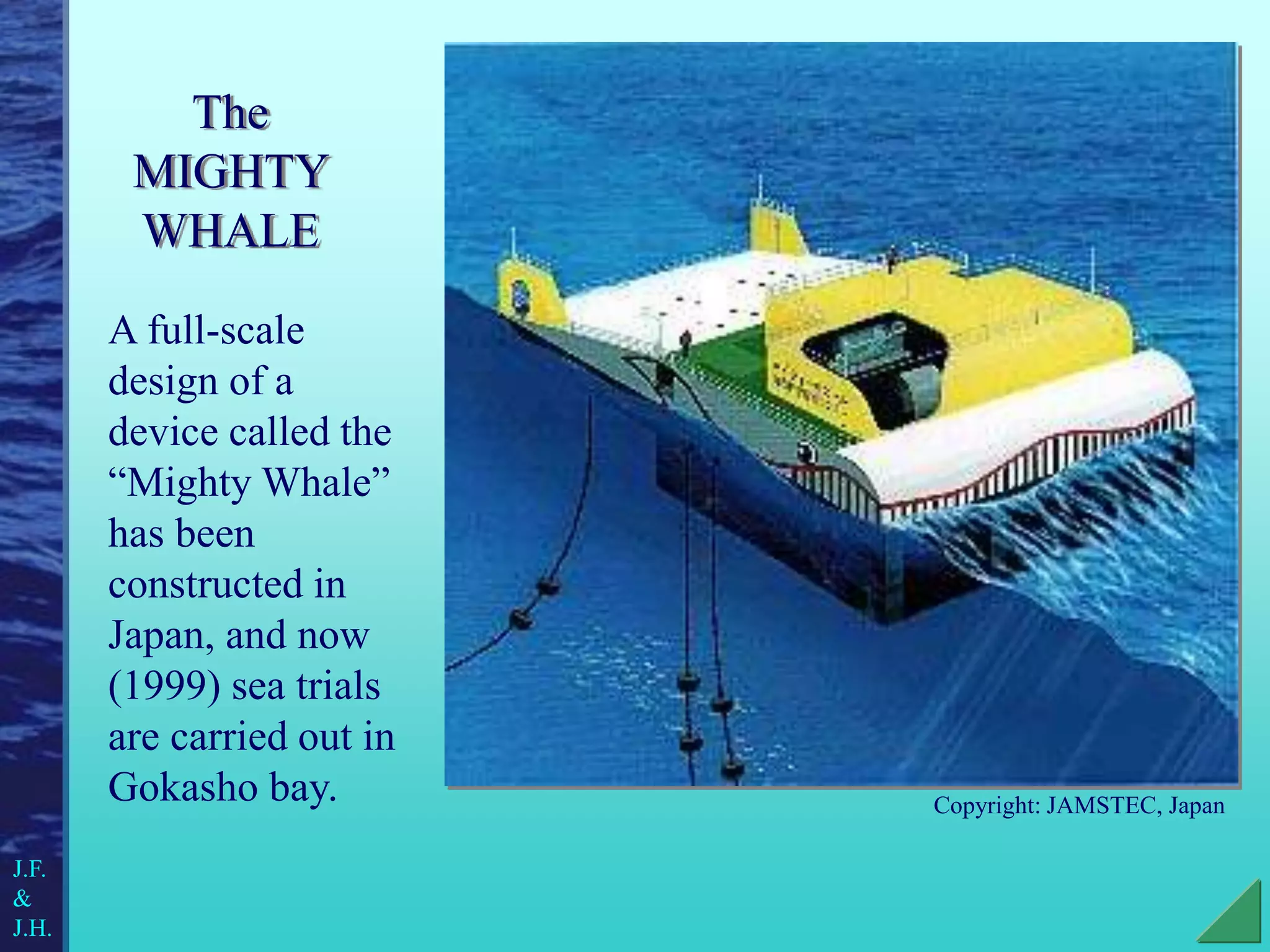 The
MIGHTY
WHALE
A full-scale
design of a
device called the
“Mighty Whale”
has been
constructed in
Japan, and now
(1999) sea trials
are carried out in
Gokasho bay. Copyright: JAMSTEC, Japan
J.F.
&
J.H.
 