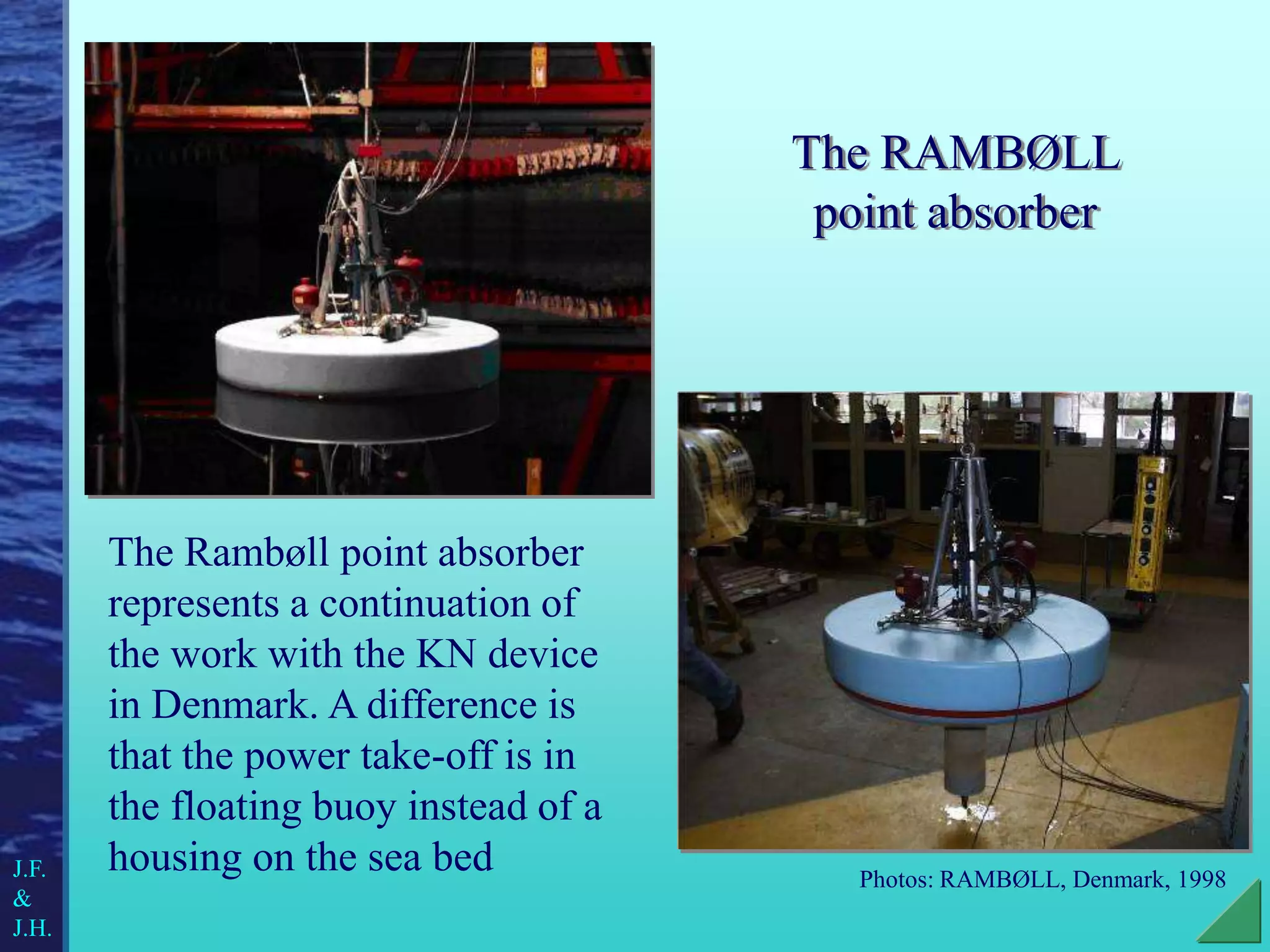 The RAMBØLL
point absorber
The Rambøll point absorber
represents a continuation of
the work with the KN device
in Denmark. A difference is
that the power take-off is in
the floating buoy instead of a
housing on the sea bed Photos: RAMBØLL, Denmark, 1998
J.F.
&
J.H.
 
