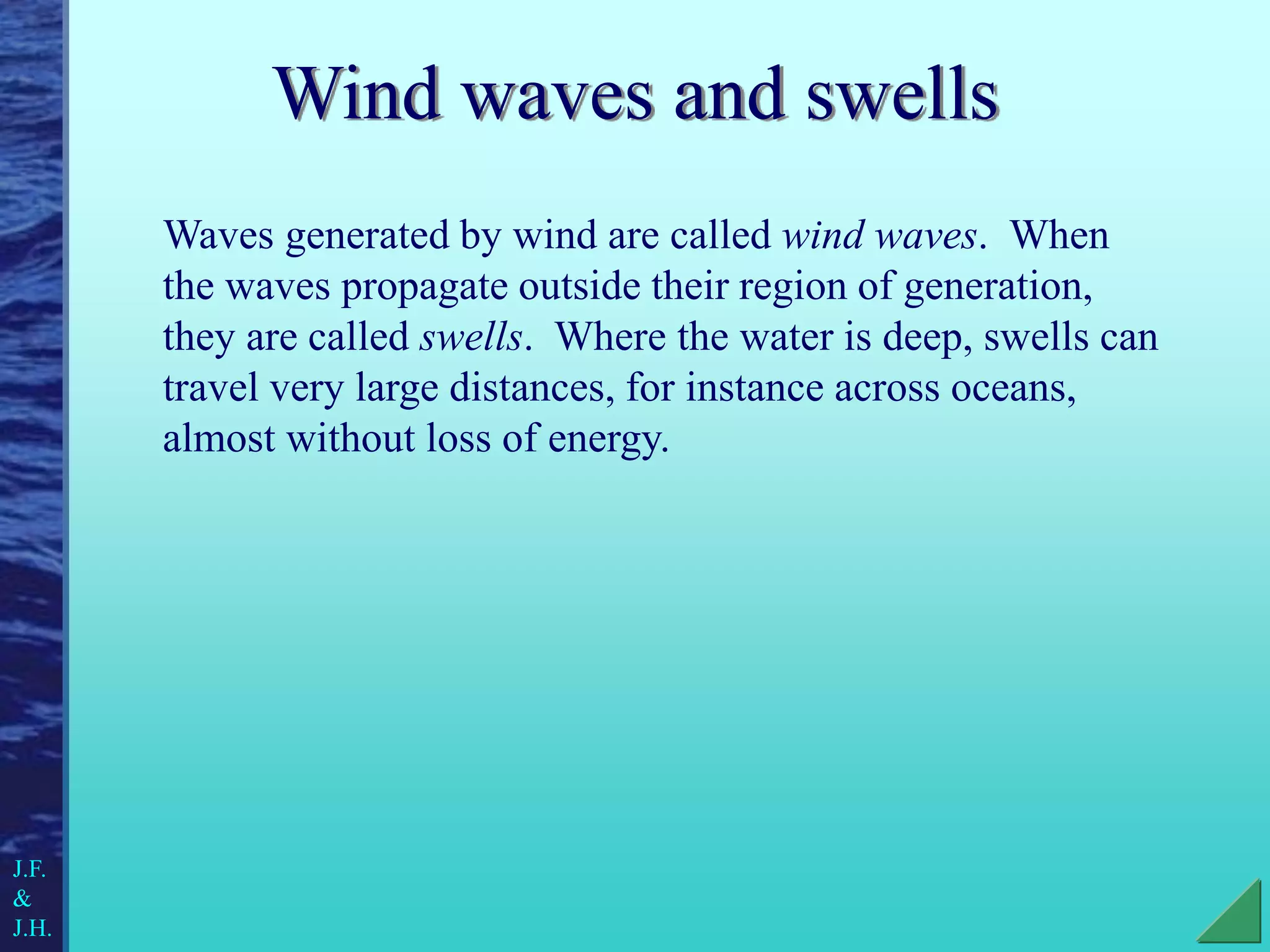 Wind waves and swells
Waves generated by wind are called wind waves. When
the waves propagate outside their region of generation,
they are called swells. Where the water is deep, swells can
travel very large distances, for instance across oceans,
almost without loss of energy.
J.F.
&
J.H.
 