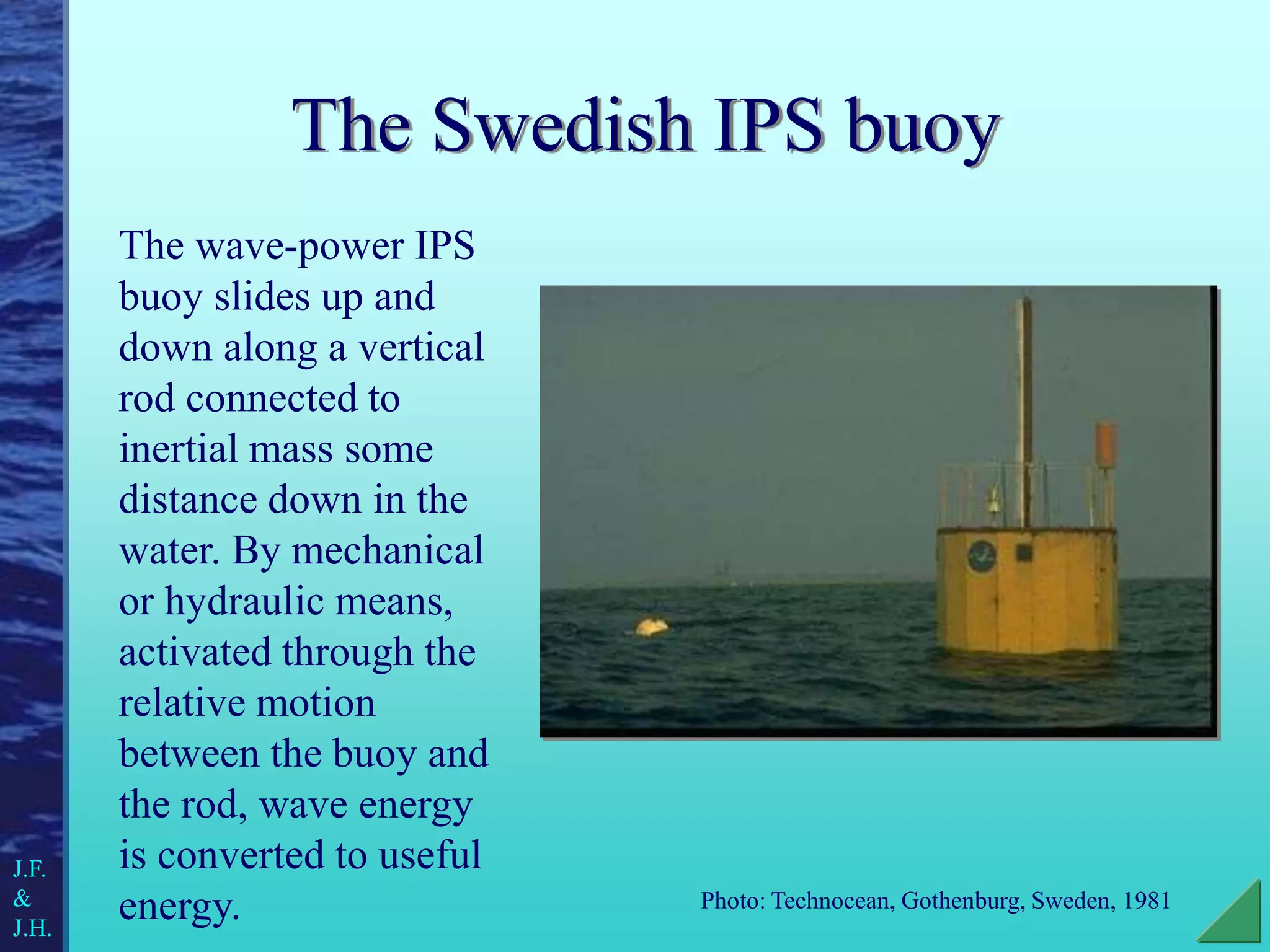 The Swedish IPS buoy
Photo: Technocean, Gothenburg, Sweden, 1981
The wave-power IPS
buoy slides up and
down along a vertical
rod connected to
inertial mass some
distance down in the
water. By mechanical
or hydraulic means,
activated through the
relative motion
between the buoy and
the rod, wave energy
is converted to useful
energy.
J.F.
&
J.H.
 