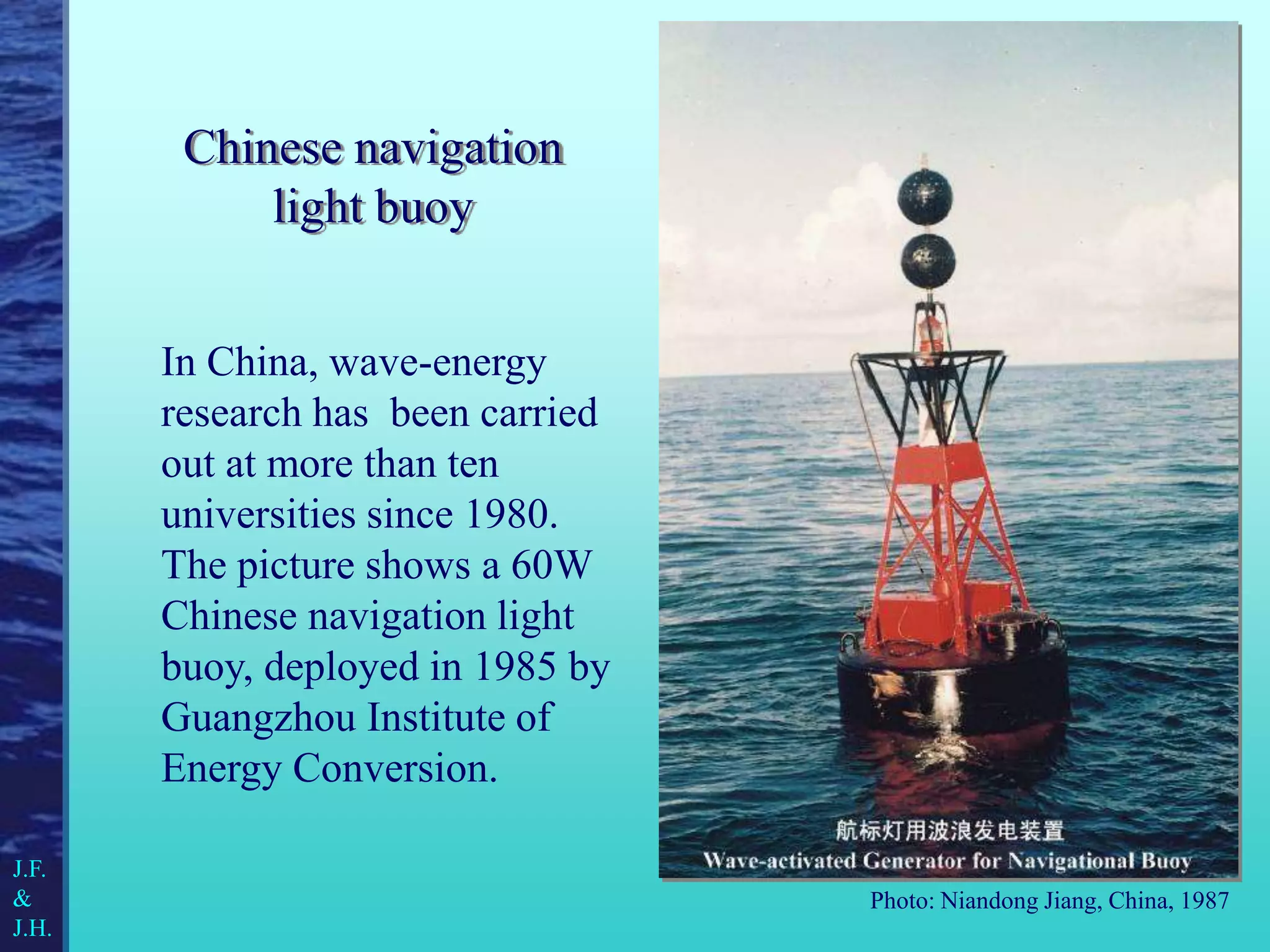 Chinese navigation
light buoy
In China, wave-energy
research has been carried
out at more than ten
universities since 1980.
The picture shows a 60W
Chinese navigation light
buoy, deployed in 1985 by
Guangzhou Institute of
Energy Conversion.
Photo: Niandong Jiang, China, 1987
J.F.
&
J.H.
 