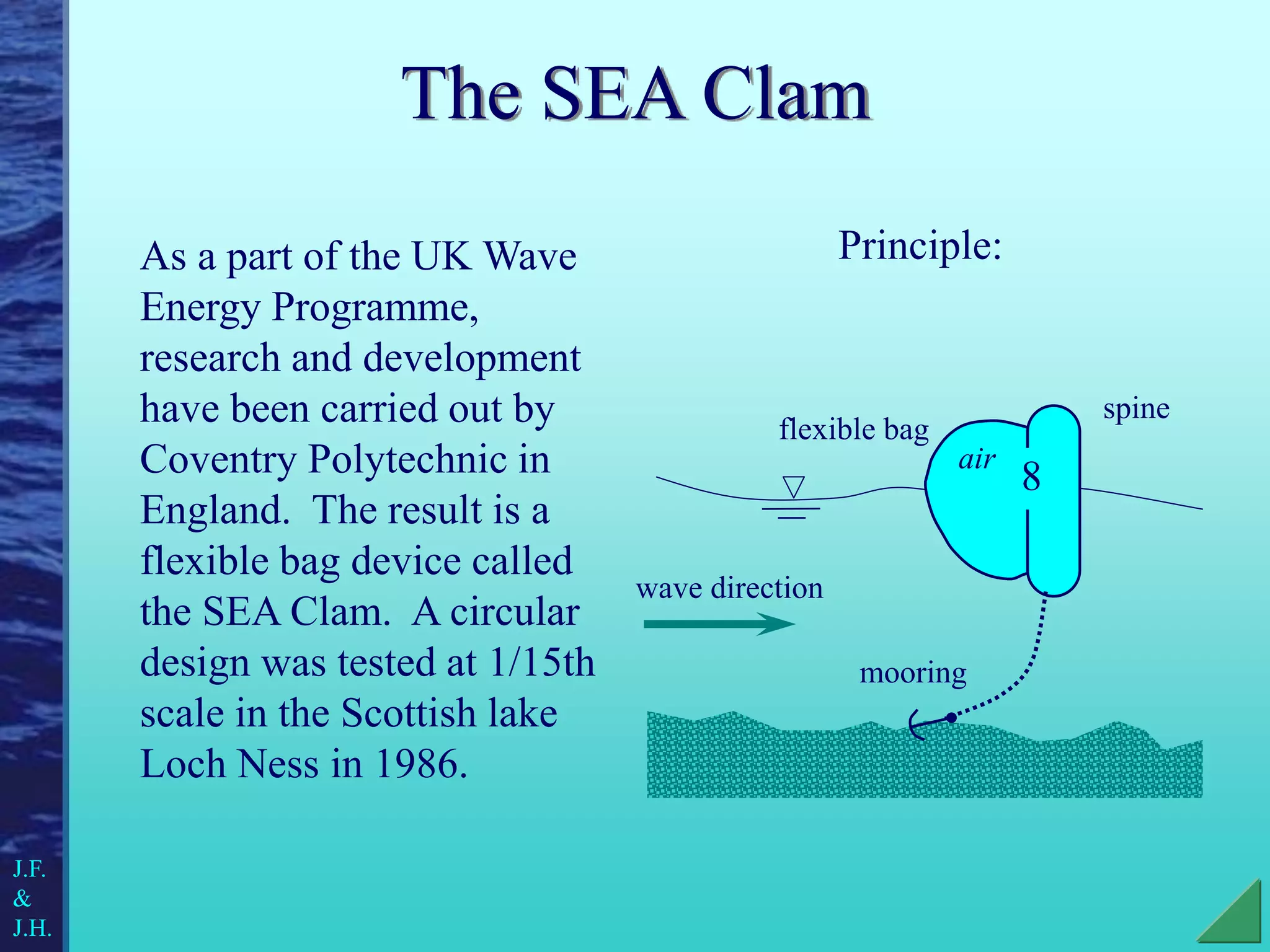 The SEA Clam
As a part of the UK Wave
Energy Programme,
research and development
have been carried out by
Coventry Polytechnic in
England. The result is a
flexible bag device called
the SEA Clam. A circular
design was tested at 1/15th
scale in the Scottish lake
Loch Ness in 1986.
Principle:
8
air
flexible bag
spine
mooring
J.F.
&
J.H.
wave direction
 