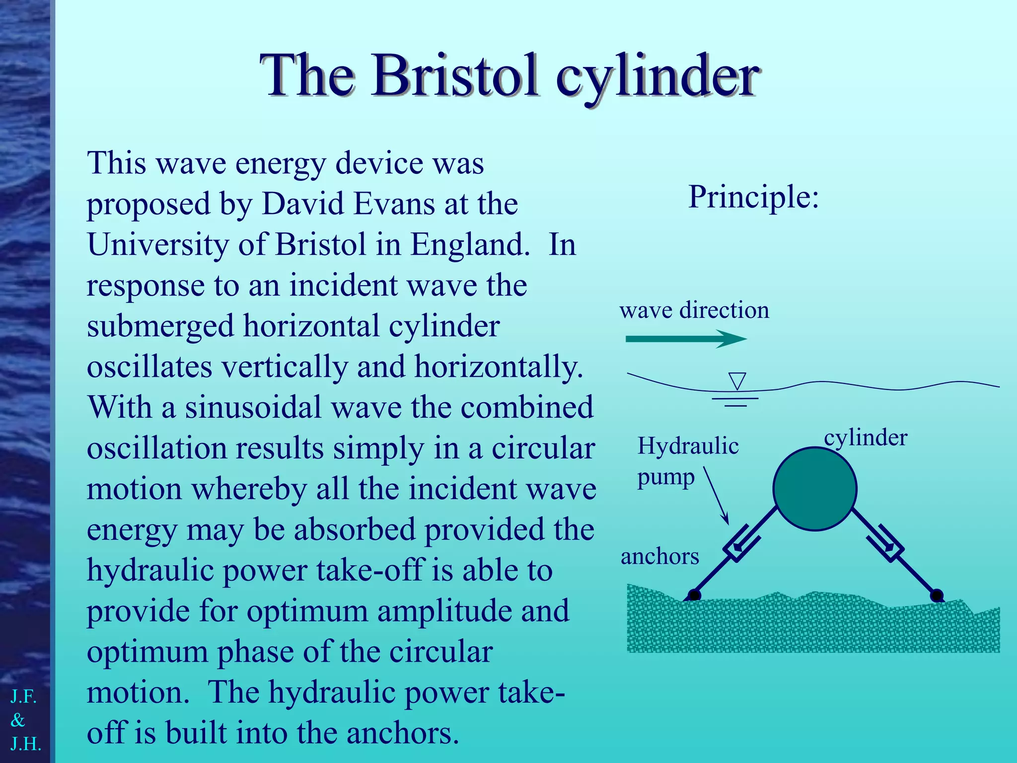 The Bristol cylinder
This wave energy device was
proposed by David Evans at the
University of Bristol in England. In
response to an incident wave the
submerged horizontal cylinder
oscillates vertically and horizontally.
With a sinusoidal wave the combined
oscillation results simply in a circular
motion whereby all the incident wave
energy may be absorbed provided the
hydraulic power take-off is able to
provide for optimum amplitude and
optimum phase of the circular
motion. The hydraulic power take-
off is built into the anchors.
Principle:
cylinder
anchors
Hydraulic
pump
J.F.
&
J.H.
wave direction
 