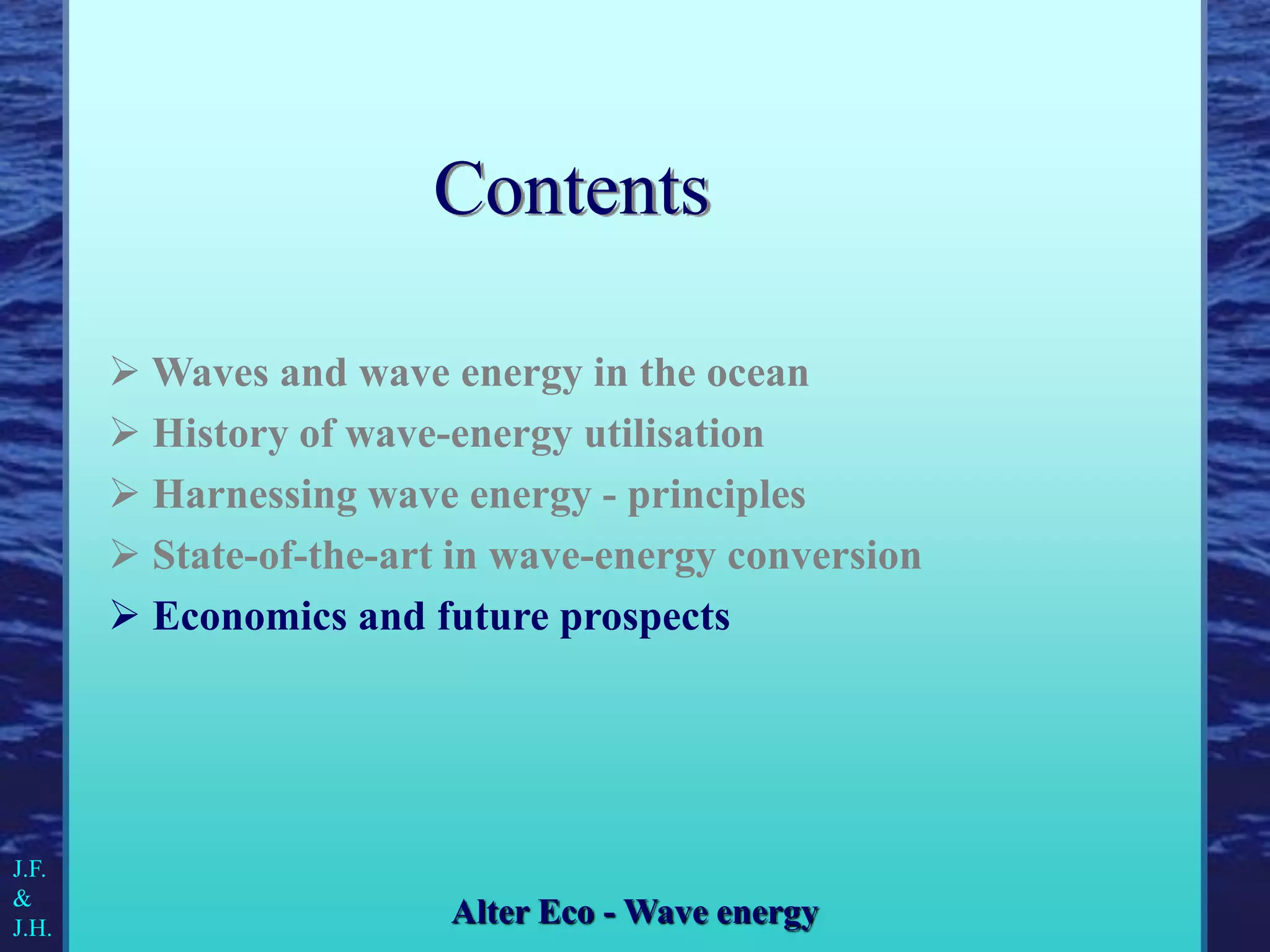  Waves and wave energy in the ocean
 History of wave-energy utilisation
 Harnessing wave energy - principles
 State-of-the-art in wave-energy conversion
 Economics and future prospects
J.F.
&
J.H.
Alter Eco - Wave energy
Contents
 