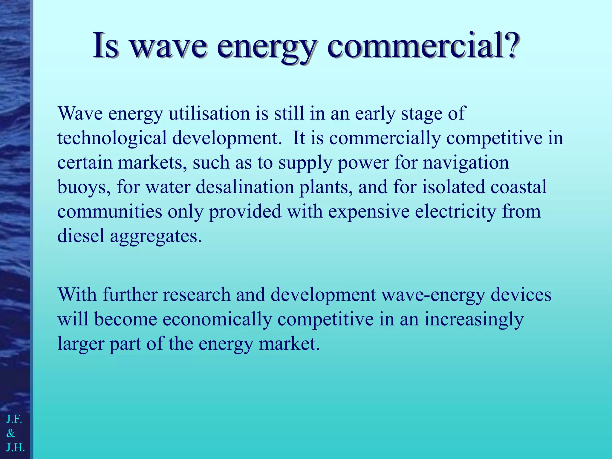 Is wave energy commercial?
Wave energy utilisation is still in an early stage of
technological development. It is commercially competitive in
certain markets, such as to supply power for navigation
buoys, for water desalination plants, and for isolated coastal
communities only provided with expensive electricity from
diesel aggregates.
With further research and development wave-energy devices
will become economically competitive in an increasingly
larger part of the energy market.
J.F.
&
J.H.
 