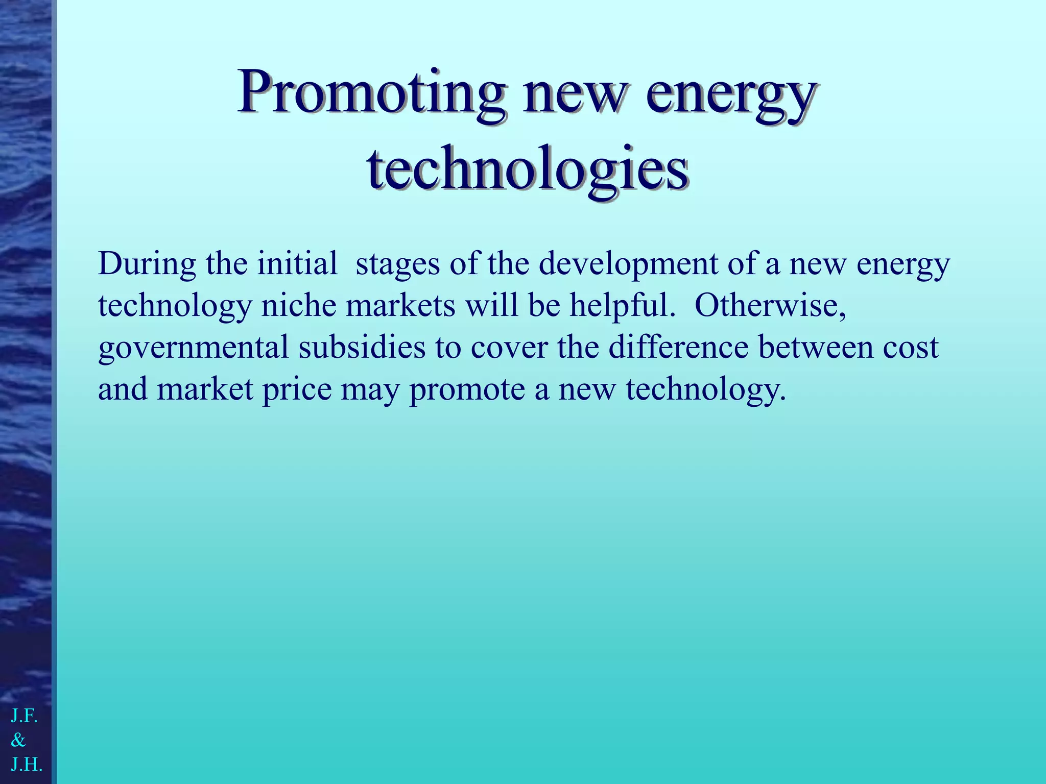 Promoting new energy
technologies
During the initial stages of the development of a new energy
technology niche markets will be helpful. Otherwise,
governmental subsidies to cover the difference between cost
and market price may promote a new technology.
J.F.
&
J.H.
 