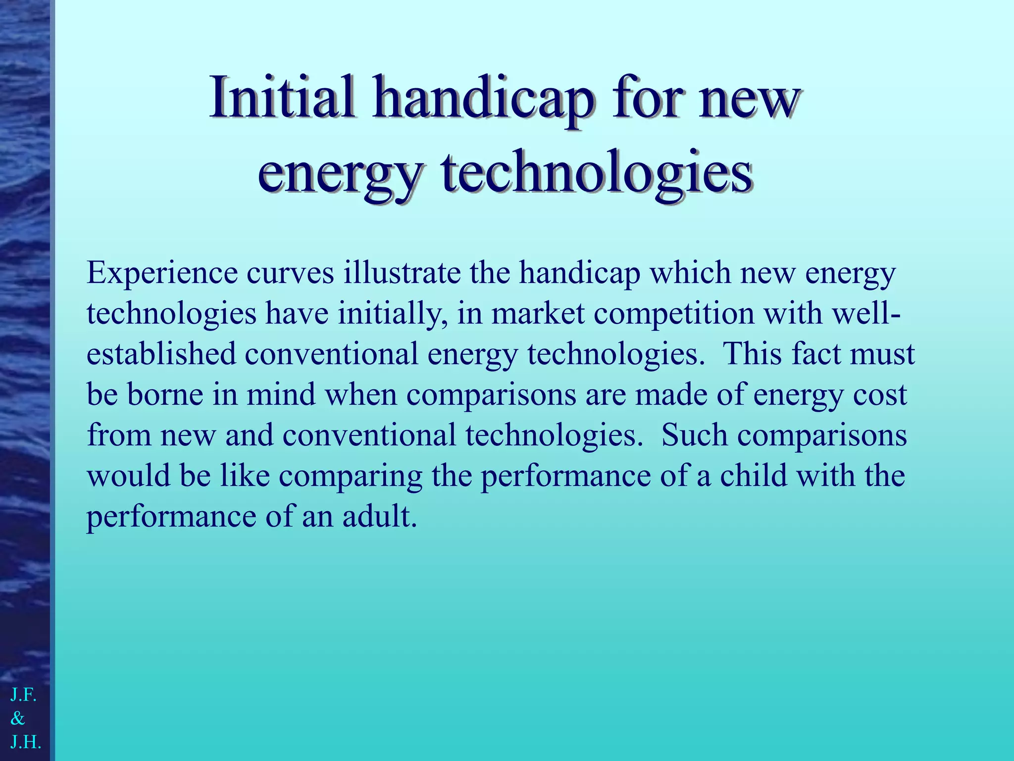 Initial handicap for new
energy technologies
Experience curves illustrate the handicap which new energy
technologies have initially, in market competition with well-
established conventional energy technologies. This fact must
be borne in mind when comparisons are made of energy cost
from new and conventional technologies. Such comparisons
would be like comparing the performance of a child with the
performance of an adult.
J.F.
&
J.H.
 