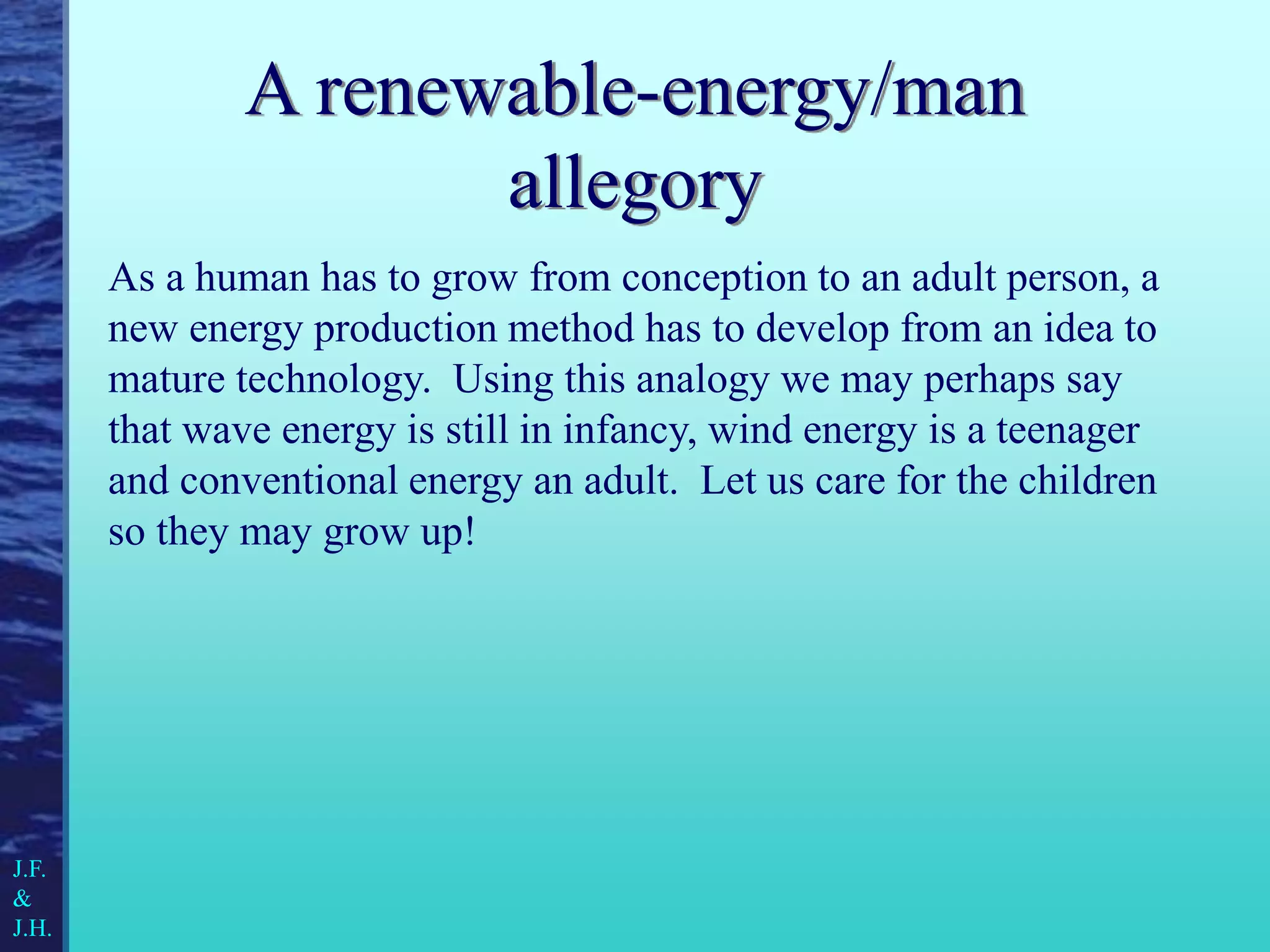 A renewable-energy/man
allegory
As a human has to grow from conception to an adult person, a
new energy production method has to develop from an idea to
mature technology. Using this analogy we may perhaps say
that wave energy is still in infancy, wind energy is a teenager
and conventional energy an adult. Let us care for the children
so they may grow up!
J.F.
&
J.H.
 
