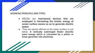 ● WECDs are mechanical devices that are
employed in harvesting the kinetic energy of
ocean surface waves so as to generate...
