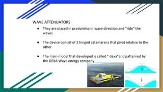 WAVE ATTENUATORS
● They are placed in predominant wave direction and “ride” the
waves
● The device consist of 2 hinged cat...