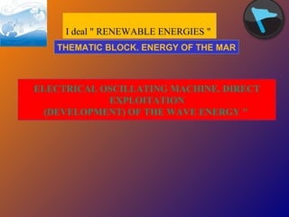 I deal &quot; RENEWABLE ENERGIES &quot;  ELECTRICAL OSCILLATING MACHINE. DIRECT  EXPLOITATION (DEVELOPMENT) OF THE WAVE ENERGY &quot;  THEMATIC BLOCK. ENERGY OF THE MAR 