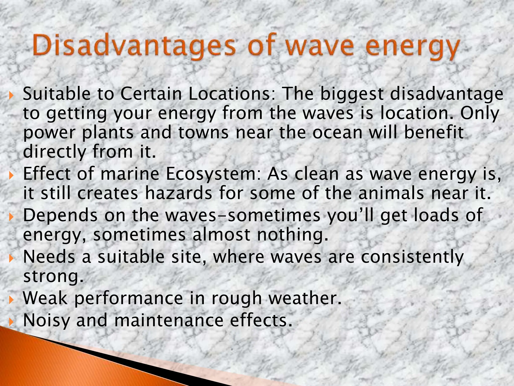  Suitable to Certain Locations: The biggest disadvantage
to getting your energy from the waves is location. Only
power plants and towns near the ocean will benefit
directly from it.
 Effect of marine Ecosystem: As clean as wave energy is,
it still creates hazards for some of the animals near it.
 Depends on the waves-sometimes you’ll get loads of
energy, sometimes almost nothing.
 Needs a suitable site, where waves are consistently
strong.
 Weak performance in rough weather.
 Noisy and maintenance effects.
 