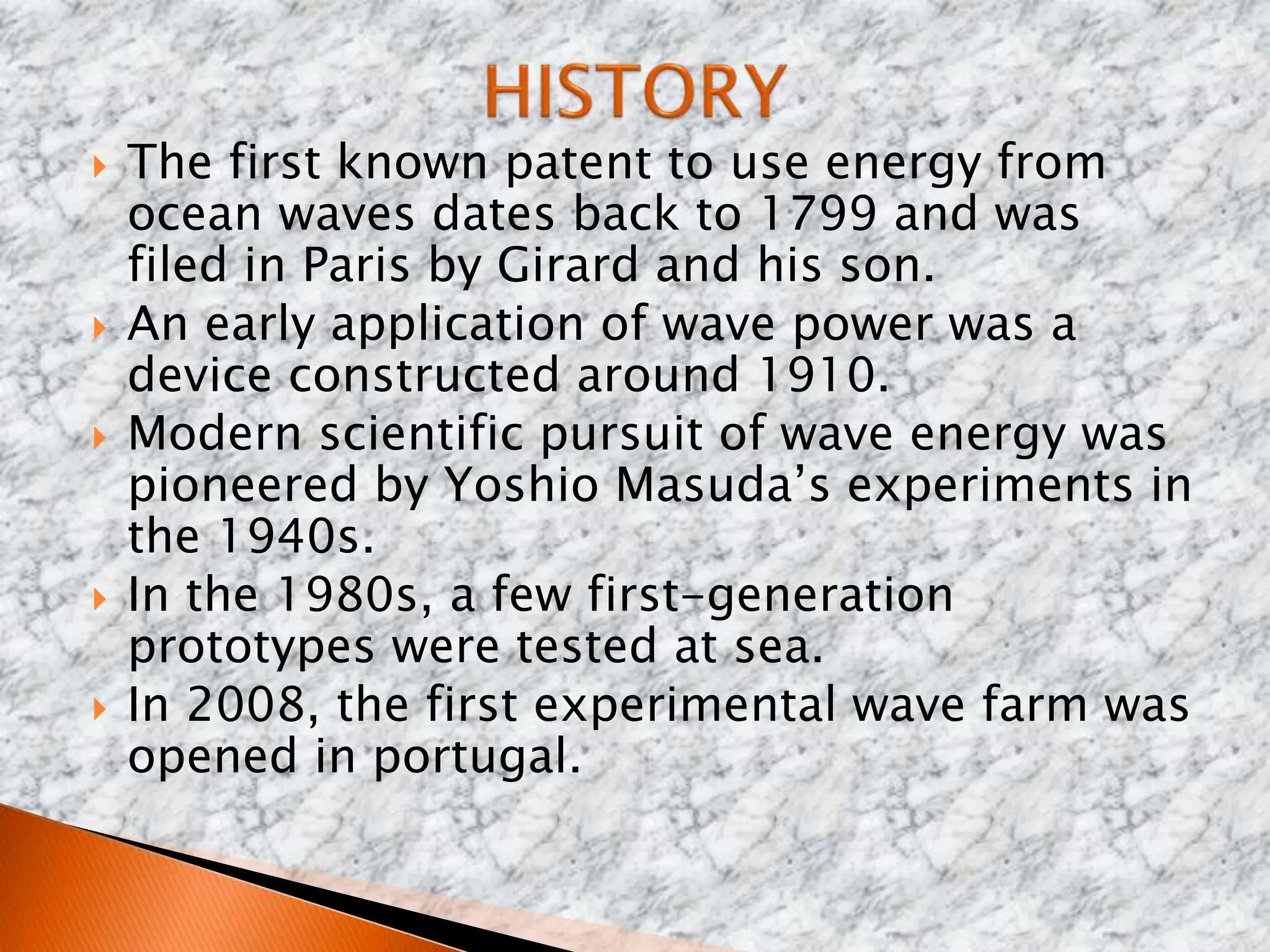  The first known patent to use energy from
ocean waves dates back to 1799 and was
filed in Paris by Girard and his son.
 An early application of wave power was a
device constructed around 1910.
 Modern scientific pursuit of wave energy was
pioneered by Yoshio Masuda’s experiments in
the 1940s.
 In the 1980s, a few first-generation
prototypes were tested at sea.
 In 2008, the first experimental wave farm was
opened in portugal.
 
