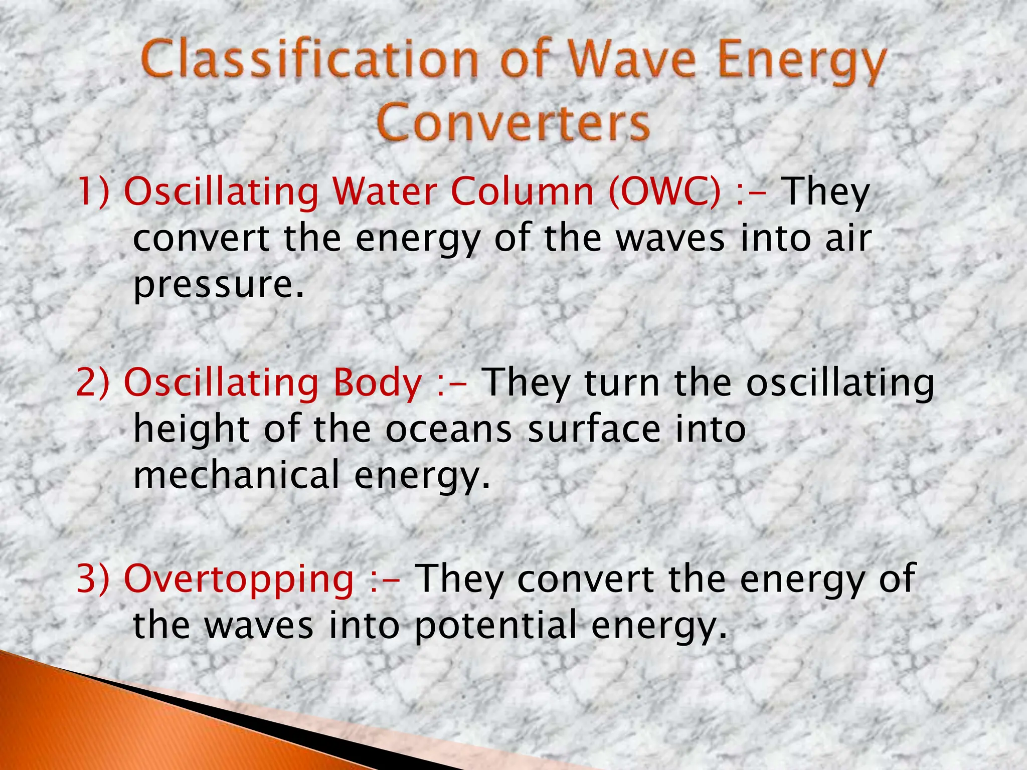 1) Oscillating Water Column (OWC) :- They
convert the energy of the waves into air
pressure.
2) Oscillating Body :- They turn the oscillating
height of the oceans surface into
mechanical energy.
3) Overtopping :- They convert the energy of
the waves into potential energy.
 