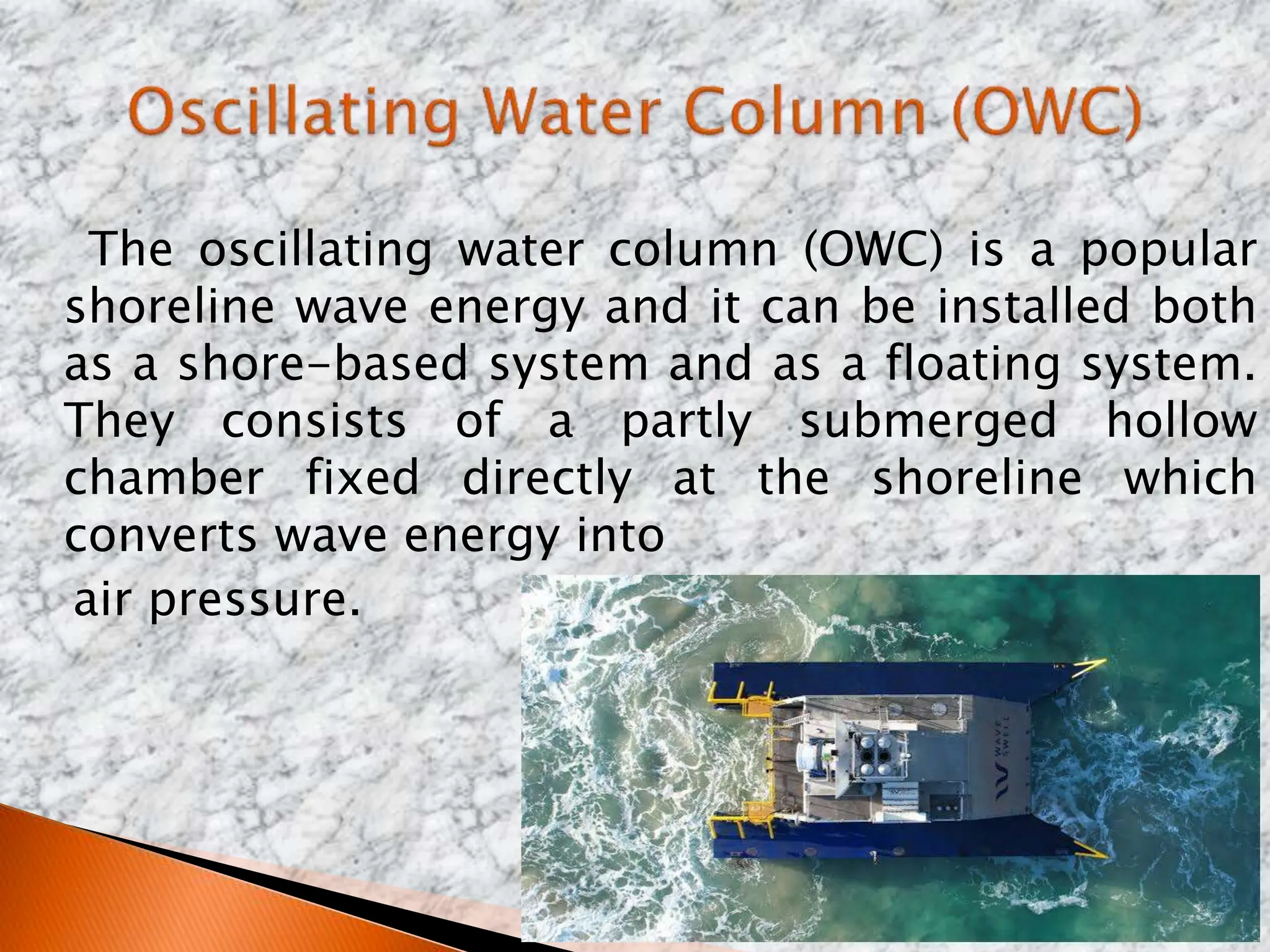 The oscillating water column (OWC) is a popular
shoreline wave energy and it can be installed both
as a shore-based system and as a floating system.
They consists of a partly submerged hollow
chamber fixed directly at the shoreline which
converts wave energy into
air pressure.
 