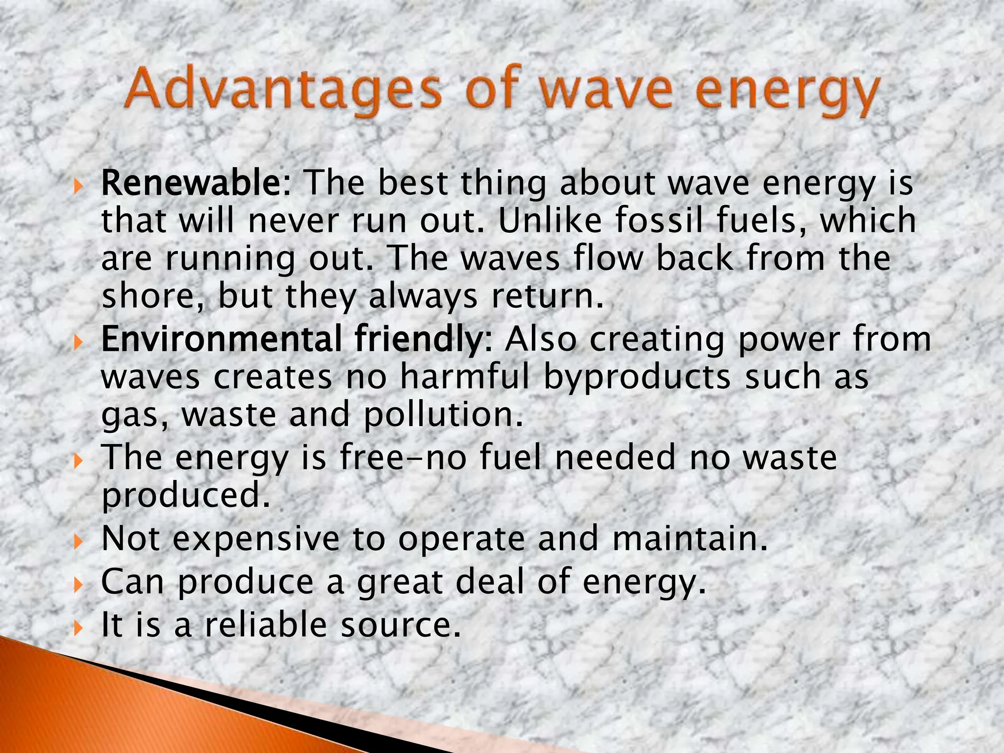  Renewable: The best thing about wave energy is
that will never run out. Unlike fossil fuels, which
are running out. The waves flow back from the
shore, but they always return.
 Environmental friendly: Also creating power from
waves creates no harmful byproducts such as
gas, waste and pollution.
 The energy is free-no fuel needed no waste
produced.
 Not expensive to operate and maintain.
 Can produce a great deal of energy.
 It is a reliable source.
 