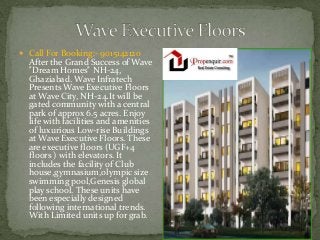  Call For Booking:- 9015142120

After the Grand Success of Wave
"Dream Homes" NH-24,
Ghaziabad. Wave Infratech
Presents Wave Executive Floors
at Wave City, NH-24.It will be
gated community with a central
park of approx 6.5 acres. Enjoy
life with facilities and amenities
of luxurious Low-rise Buildings
at Wave Executive Floors. These
are executive floors (UGF+4
floors ) with elevators. It
includes the facility of Club
house,gymnasium,olympic size
swimming pool,Genesis global
play school. These units have
been especially designed
following international trends.
With Limited units up for grab.

 