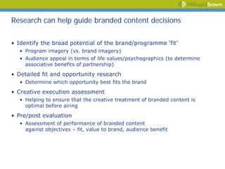 Research can help guide branded content decisions

• Identify the broad potential of the brand/programme ‘fit’
  • Program imagery (vs. brand imagery)
  • Audience appeal in terms of life values/psychographics (to determine
    associative benefits of partnership)
• Detailed fit and opportunity research
  • Determine which opportunity best fits the brand
• Creative execution assessment
  • Helping to ensure that the creative treatment of branded content is
    optimal before airing
• Pre/post evaluation
  • Assessment of performance of branded content
    against objectives – fit, value to brand, audience benefit
 