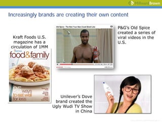 Increasingly brands are creating their own content

                                             P&G’s Old Spice
                                             created a series of
  Kraft Foods U.S.                           viral videos in the
  magazine has a                             U.S.
 circulation of 1MM




                          Unilever’s Dove
                       brand created the
                      Ugly Wudi TV Show
                                 in China

                                                     [drive:directory pathfilename.ppt 4 ]
 