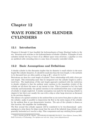 Chapter 12

WAVE FORCES ON SLENDER
CYLINDERS

12.1       Introduction
Chapters 6 through 11 have handled the hydromechanics of large (‡oating) bodies in the
sea. Attention now switches to the hydromechanics of slender cylinders. Examples of such
cylinders include the leg or brace of an o¤shore space truss structure, a pipeline or even
an umbilical cable extending down to some form of remotely controlled vehicle.


12.2       Basic Assumptions and De…nitions
A slender cylinder in this discussion implies that its diameter is small relative to the wave
length.The cylinder diameter, D, should be much less than the wave length, ¸; the methods
to be discussed here are often usable as long as D < about 0:1 to 0:2.
                                                   ¸
Derivations are done for a unit length of cylinder. Force relationships will yield a force per
unit length. This relationship must then be integrated over the cylinder length to yield a
total force. The implications of this unit length approach combined with the restriction
to slender cylinders is that the ambient water motions in the immediate vicinity of the
cylinder are all about the same at any instant in time. This is (assumed to be) true both
vertically and horizontally; the spatial variation in the undisturbed ‡ow near a unit length
of cylinder is simply neglected. A similar assumption was made for the heaving cylinder in
chapter 6, but this is not usually the case with a ship or other large structure as discussed
in the previous chapters.
The absence of a spatial variation in the ambient ‡ow as one moves from place to place near
the cylinder, makes it possible to characterize the ‡ow in the entire region of the cylinder
by the ambient ‡ow at one characteristic location. The axis of the cylinder is chosen as
that location; this simpli…es the bookkeeping.
The ‡ow around this cylinder segment will be considered to be two-dimensional - quite
analogous to strip theory for ships except that the axis of the in…nitely long cylinder is not
generally horizontal as it was for a ship. Flow components and any resulting forces parallel
  0
    J.M.J. Journée and W.W. Massie, ”OFFSHORE HYDROMECHANICS”, First Edition, January 2001,
Delft University of Technology. For updates see web site: http://www.shipmotions.nl.
 