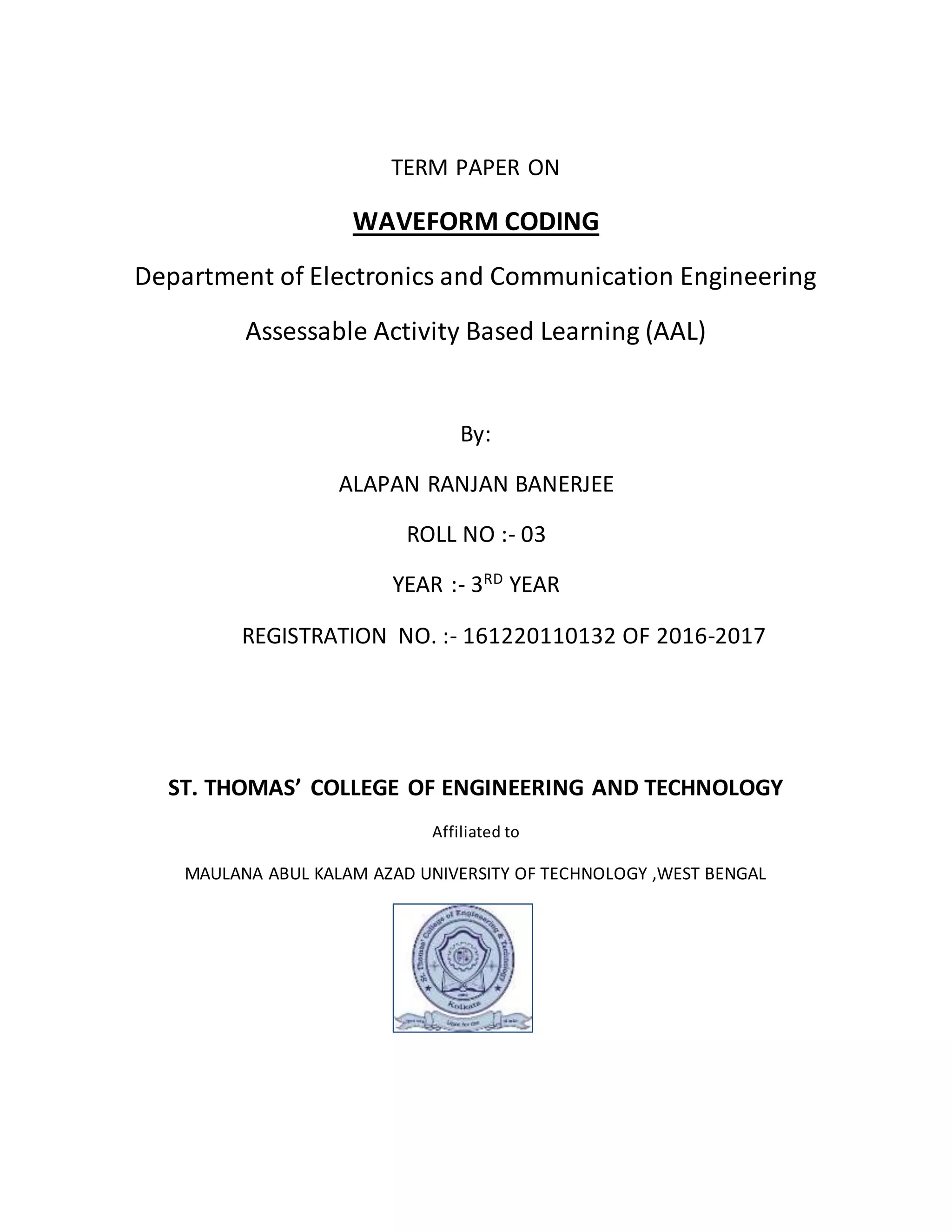 TERM PAPER ON
WAVEFORM CODING
Department of Electronics and Communication Engineering
Assessable Activity Based Learning (AAL)
By:
ALAPAN RANJAN BANERJEE
ROLL NO :- 03
YEAR :- 3RD
YEAR
REGISTRATION NO. :- 161220110132 OF 2016-2017
ST. THOMAS’ COLLEGE OF ENGINEERING AND TECHNOLOGY
Affiliated to
MAULANA ABUL KALAM AZAD UNIVERSITY OF TECHNOLOGY ,WEST BENGAL
 