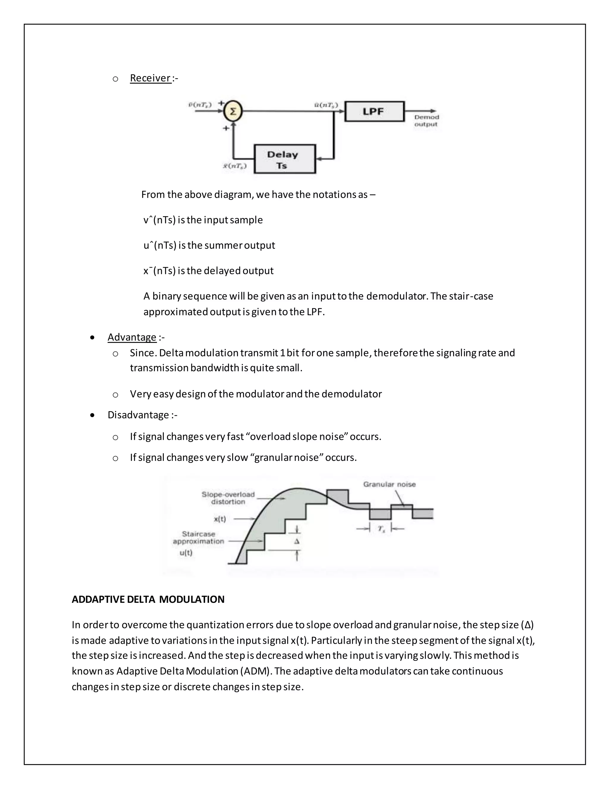 o Receiver:-
From the above diagram,we have the notationsas –
vˆ(nTs) isthe inputsample
uˆ(nTs) isthe summeroutput
x¯(nTs) isthe delayedoutput
A binary sequence will be givenasan inputtothe demodulator.The stair-case
approximatedoutputisgiventothe LPF.
 Advantage :-
o Since.Deltamodulationtransmit1bit forone sample,thereforethe signalingrate and
transmissionbandwidthisquite small.
o Very easydesignof the modulatorandthe demodulator
 Disadvantage :-
o If signal changesveryfast“overloadslope noise”occurs.
o If signal changesveryslow“granularnoise”occurs.
ADDAPTIVE DELTA MODULATION
In orderto overcome the quantizationerrors due toslope overloadandgranularnoise,the stepsize (Δ)
ismade adaptive tovariationsinthe inputsignal x(t).Particularlyinthe steepsegmentof the signal x(t),
the stepsize isincreased.Andthe stepisdecreasedwhenthe inputisvaryingslowly.Thismethodis
knownas Adaptive DeltaModulation(ADM).The adaptive deltamodulatorscantake continuous
changesinstepsize or discrete changesinstepsize.
 