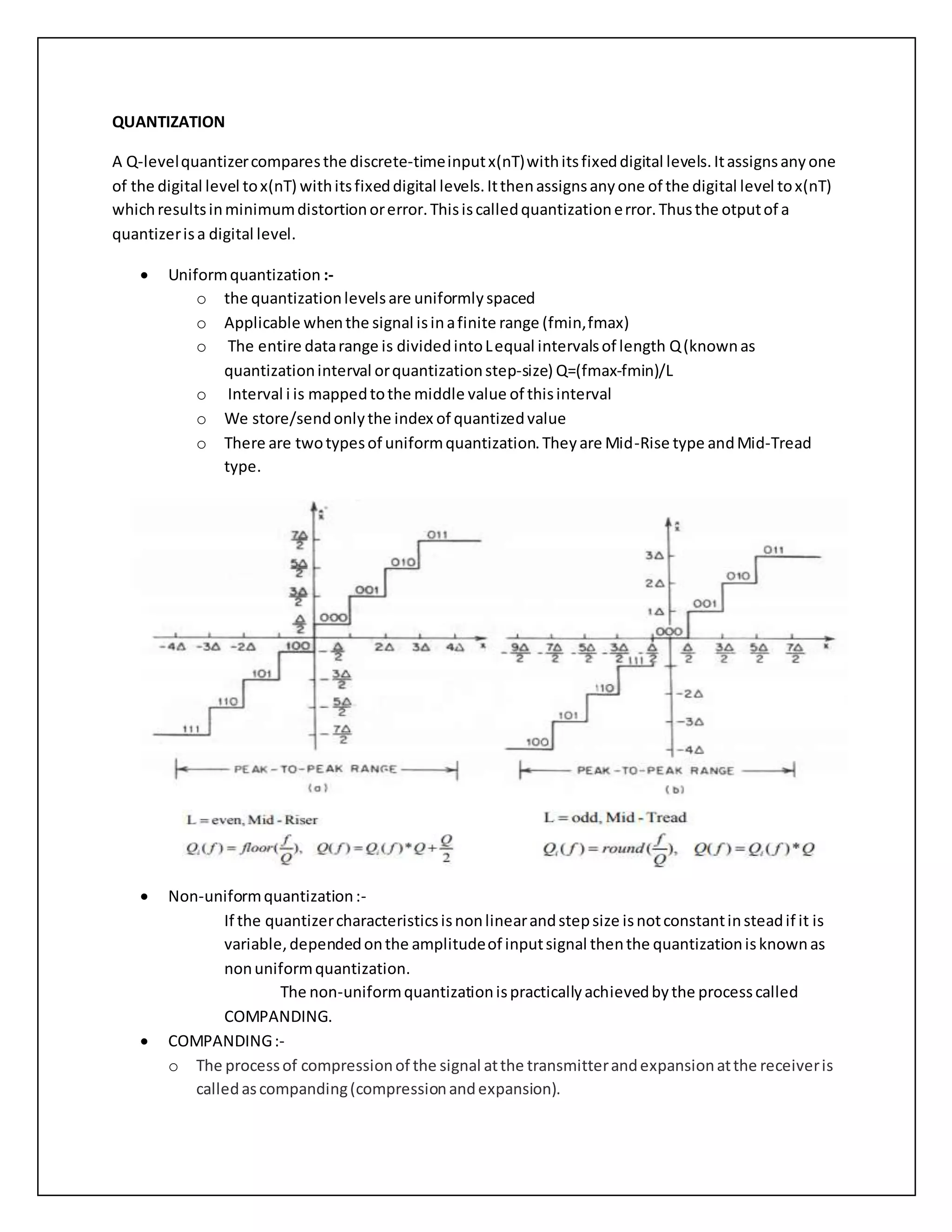 QUANTIZATION
A Q-levelquantizercomparesthe discrete-timeinputx(nT)withitsfixeddigital levels.Itassignsanyone
of the digital level tox(nT) withitsfixeddigital levels.Itthenassignsanyone of the digital level tox(nT)
whichresultsinminimumdistortionorerror.Thisiscalledquantizationerror.Thusthe otputof a
quantizerisa digital level.
 Uniformquantization :-
o the quantizationlevelsare uniformlyspaced
o Applicable whenthe signal isinafinite range (fmin,fmax)
o The entire datarange is dividedintoLequal intervalsof length Q(knownas
quantizationinterval orquantizationstep-size) Q=(fmax-fmin)/L
o Interval i is mappedtothe middle value of thisinterval
o We store/sendonlythe index of quantizedvalue
o There are twotypesof uniformquantization.Theyare Mid-Rise type andMid-Tread
type.
 Non-uniformquantization:-
If the quantizercharacteristicsisnonlinearandstepsize isnotconstantinsteadif it is
variable,dependedonthe amplitudeof inputsignal thenthe quantizationisknownas
nonuniformquantization.
The non-uniformquantizationispracticallyachievedbythe processcalled
COMPANDING.
 COMPANDING:-
o The processof compressionof the signal atthe transmitterandexpansionatthe receiveris
calledascompanding(compressionandexpansion).
 