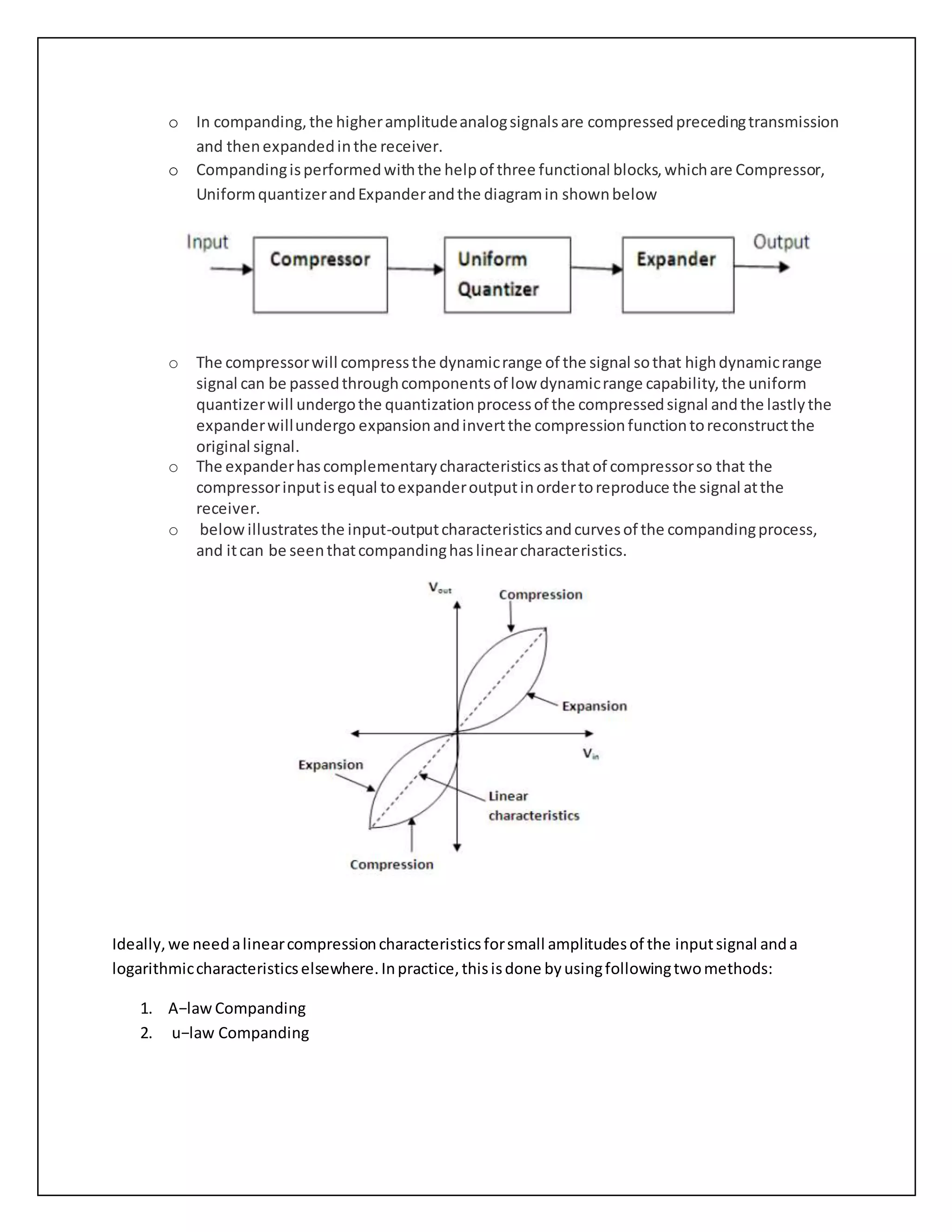 o In companding,the higheramplitudeanalogsignalsare compressedprecedingtransmission
and thenexpandedinthe receiver.
o Compandingisperformedwiththe helpof three functional blocks,whichare Compressor,
UniformquantizerandExpanderandthe diagramin shownbelow
o The compressorwill compressthe dynamicrange of the signal sothat highdynamicrange
signal can be passedthroughcomponentsof low dynamicrange capability,the uniform
quantizerwill undergothe quantizationprocessof the compressedsignal andthe lastlythe
expanderwillundergo expansionandinvertthe compressionfunctiontoreconstructthe
original signal.
o The expanderhascomplementarycharacteristicsasthatof compressorso that the
compressorinputisequal toexpanderoutputinordertoreproduce the signal atthe
receiver.
o belowillustratesthe input-outputcharacteristicsandcurvesof the compandingprocess,
and itcan be seenthatcompandinghaslinearcharacteristics.
Ideally,we needalinearcompressioncharacteristicsforsmall amplitudesof the inputsignal anda
logarithmiccharacteristicselsewhere.Inpractice,thisisdone byusingfollowingtwomethods:
1. A−law Companding
2. u−law Companding
 