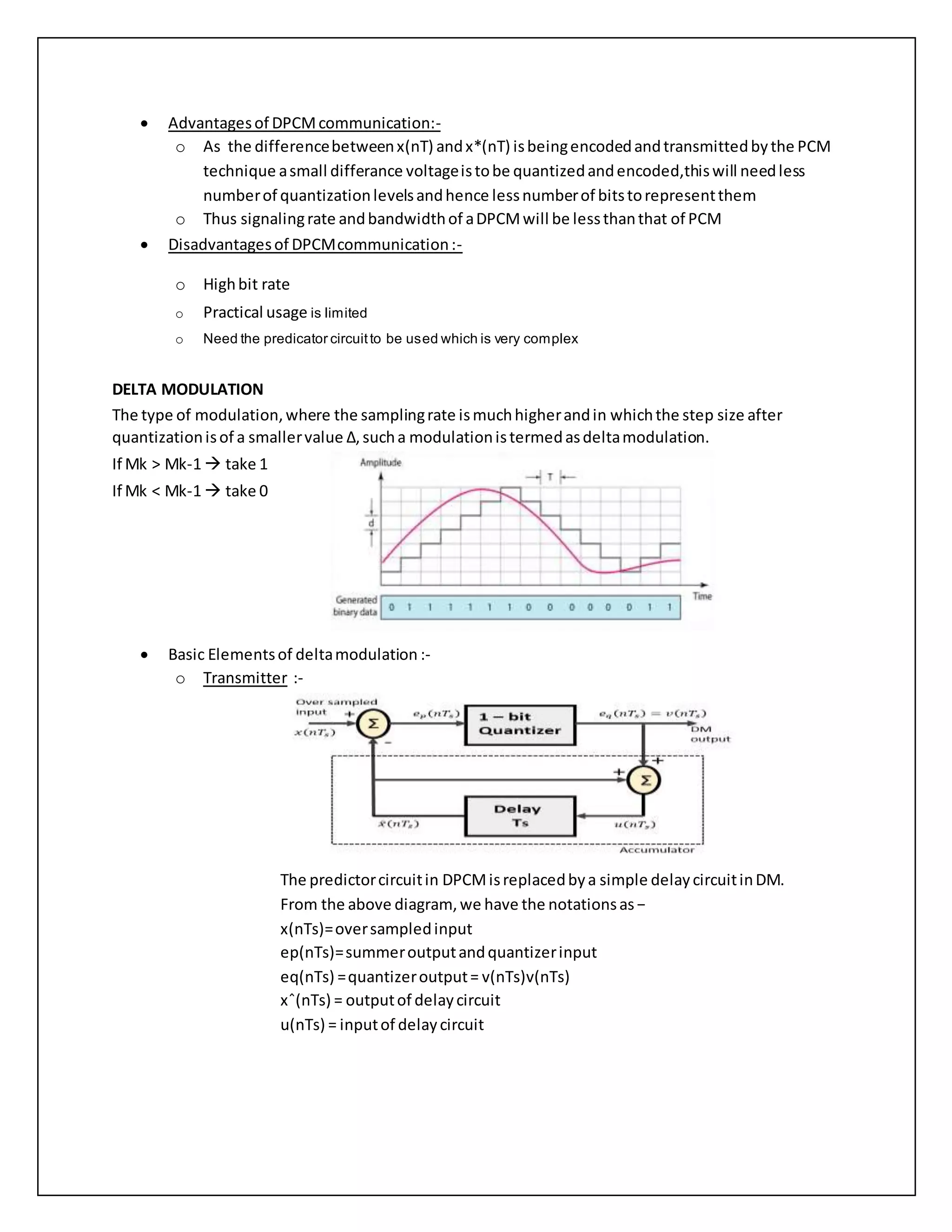  Advantagesof DPCMcommunication:-
o As the differencebetweenx(nT) andx*(nT) isbeingencodedandtransmittedbythe PCM
technique asmall differance voltageistobe quantizedandencoded,thiswill needless
numberof quantizationlevelsandhence lessnumberof bitstorepresentthem
o Thus signalingrate andbandwidthof aDPCMwill be lessthanthat of PCM
 Disadvantagesof DPCMcommunication:-
o Highbit rate
o Practical usage is limited
o Need the predicator circuitto be used which is very complex
DELTA MODULATION
The type of modulation,where the samplingrate ismuchhigherandin whichthe step size after
quantizationisof a smallervalue Δ,sucha modulationistermedasdeltamodulation.
If Mk > Mk-1  take 1
If Mk < Mk-1  take 0
 Basic Elementsof deltamodulation :-
o Transmitter :-
The predictorcircuitin DPCMisreplacedbya simple delaycircuitinDM.
From the above diagram, we have the notationsas−
x(nTs)=oversampledinput
ep(nTs)=summeroutputandquantizerinput
eq(nTs) =quantizeroutput= v(nTs)v(nTs)
xˆ(nTs) = outputof delaycircuit
u(nTs) = inputof delaycircuit
 