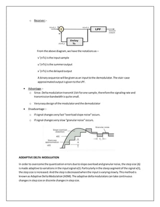 o Receiver:-
From the above diagram,we have the notationsas –
vˆ(nTs) isthe inputsample
uˆ(nTs) isthe summeroutput
x¯(nTs) isthe delayedoutput
A binary sequence will be givenasan inputtothe demodulator.The stair-case
approximatedoutputisgiventothe LPF.
 Advantage :-
o Since.Deltamodulationtransmit1bit forone sample,thereforethe signalingrate and
transmissionbandwidthisquite small.
o Very easydesignof the modulatorandthe demodulator
 Disadvantage :-
o If signal changesveryfast“overloadslope noise”occurs.
o If signal changesveryslow“granularnoise”occurs.
ADDAPTIVE DELTA MODULATION
In orderto overcome the quantizationerrors due toslope overloadandgranularnoise,the stepsize (Δ)
ismade adaptive tovariationsinthe inputsignal x(t).Particularlyinthe steepsegmentof the signal x(t),
the stepsize isincreased.Andthe stepisdecreasedwhenthe inputisvaryingslowly.Thismethodis
knownas Adaptive DeltaModulation(ADM).The adaptive deltamodulatorscantake continuous
changesinstepsize or discrete changesinstepsize.
 
