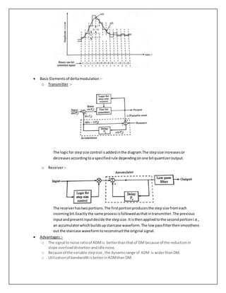  Basic Elementsof deltamodulation:-
o Transmitter :-
The logicfor step size control isaddedinthe diagram.The stepsize increasesor
decreasesaccordingtoa specifiedrule dependingonone bitquantizeroutput.
o Receiver:-
The receiverhastwoportions.The firstportionproducesthe stepsize fromeach
incomingbit.Exactlythe same processisfollowedasthatintransmitter.The previous
inputandpresentinputdecide the stepsize.Itisthenappliedtothe secondportioni.e.,
an accumulatorwhichbuildsupstaircase waveform.The low passfilterthensmoothens
out the staircase waveformtoreconstructthe original signal.
 Advantages:-
o The signal to noise ratioof ADMis betterthanthat of DM because of the reductionin
slope overloaddistortionandidle noise.
o Because of the variable stepsize ,the dynamicrange of ADM is widerthanDM.
o Utilizationof bandwidthisbetterinADMthan DM.
 