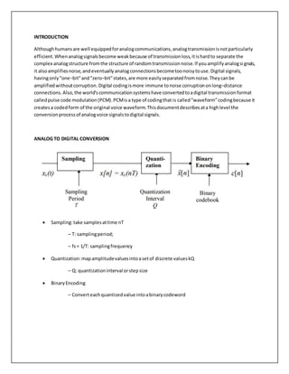 INTRODUCTION
Althoughhumansare well equippedforanalogcommunications,analogtransmissionisnotparticularly
efficient.Whenanalogsignalsbecome weakbecause of transmissionloss,itishardto separate the
complex analogstructure fromthe structure of randomtransmissionnoise.If youamplifyanalogsignals,
it alsoamplifiesnoise,andeventuallyanalogconnectionsbecometoonoisytouse.Digital signals,
havingonly"one−bit"and"zero−bit"states,are more easilyseparatedfromnoise.Theycanbe
amplifiedwithoutcorruption.Digital codingismore immune tonoise corruptiononlong−distance
connections.Also,the world'scommunicationsystemshave convertedtoadigital transmissionformat
calledpulse code modulation(PCM).PCMisa type of codingthat is called"waveform"codingbecause it
createsa codedform of the original voice waveform.Thisdocumentdescribesata highlevel the
conversionprocessof analogvoice signalstodigital signals.
ANALOG TO DIGITAL CONVERSION
 Sampling:take samplesattime nT
– T: samplingperiod;
– fs= 1/T: samplingfrequency
 Quantization:mapamplitudevaluesintoasetof discrete valueskQ
– Q: quantizationinterval orstep size
 BinaryEncoding
– Converteachquantizedvalue intoabinarycodeword
 