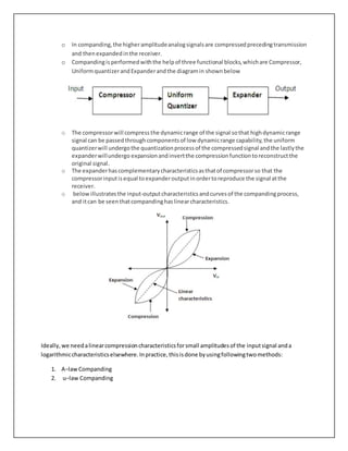 o In companding,the higheramplitudeanalogsignalsare compressedprecedingtransmission
and thenexpandedinthe receiver.
o Compandingisperformedwiththe helpof three functional blocks,whichare Compressor,
UniformquantizerandExpanderandthe diagramin shownbelow
o The compressorwill compressthe dynamicrange of the signal sothat highdynamicrange
signal can be passedthroughcomponentsof low dynamicrange capability,the uniform
quantizerwill undergothe quantizationprocessof the compressedsignal andthe lastlythe
expanderwillundergo expansionandinvertthe compressionfunctiontoreconstructthe
original signal.
o The expanderhascomplementarycharacteristicsasthatof compressorso that the
compressorinputisequal toexpanderoutputinordertoreproduce the signal atthe
receiver.
o belowillustratesthe input-outputcharacteristicsandcurvesof the compandingprocess,
and itcan be seenthatcompandinghaslinearcharacteristics.
Ideally,we needalinearcompressioncharacteristicsforsmall amplitudesof the inputsignal anda
logarithmiccharacteristicselsewhere.Inpractice,thisisdone byusingfollowingtwomethods:
1. A−law Companding
2. u−law Companding
 