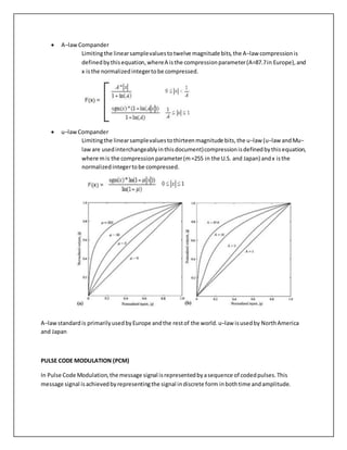  A−lawCompander
Limitingthe linearsamplevaluestotwelve magnitude bits,the A−law compressionis
definedbythisequation,whereA isthe compressionparameter(A=87.7in Europe),and
x isthe normalizedintegertobe compressed.
 u−lawCompander
Limitingthe linearsamplevaluestothirteenmagnitude bits,the u−law (u−law andMu−
laware usedinterchangeablyinthisdocument)compressionisdefinedbythisequation,
where mis the compressionparameter(m=255 in the U.S. and Japan) andx isthe
normalizedintegertobe compressed.
A−lawstandardis primarilyusedbyEurope andthe restof the world.u−law isusedby NorthAmerica
and Japan
PULSE CODE MODULATION (PCM)
In Pulse Code Modulation,the message signal isrepresentedbyasequence of codedpulses.This
message signal isachievedbyrepresentingthe signal indiscrete form inbothtime andamplitude.
 
