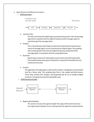  Basic Elementsof PCMcommunication :-
o PCMtransmitter :-
 Low PassFilter
Thisfiltereliminatesthe highfrequencycomponentspresentinthe inputanalog
signal whichisgreaterthanthe highestfrequencyof the message signal,to
avoidaliasingof the message signal.
 Sampler
Thisis the technique whichhelpstocollectthe sample dataatinstantaneous
valuesof message signal,soasto reconstructthe original signal.The sampling
rate mustbe greaterthan twice the highestfrequencycomponent of the
message signal,inaccordance withthe samplingtheorem.
 Quantizer
Quantizingisaprocessof reducingthe excessive bitsandconfiningthe data.
The sampledoutputwhengiventoQuantizer,reducesthe redundantbitsand
compressesthe value.
 Encoder
The digitization of analog signal is done by the encoder. It designates each quantized
level by a binary code. The sampling done here is the sample-and-hold process.
These three sections (LPF, Sampler, and Quantized) will act as an analog to digital
converter.Encodingminimizesthe bandwidthused.
o PCMtransmissionpath:-
 RegenerativeRepeater
Thissectionincreasesthe signal strength.The outputof the channel alsohas
one regenerativerepeatercircuit,tocompensate the signal lossandreconstruct
 