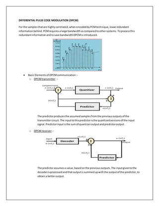 DIFFERENTIAL PULSE CODE MODULATION (DPCM)
For the samplesthatare highlycorrelated,whenencodedbyPCMtechnique,leave redundant
informationbehind. PCMrequiresalarge bandwidthascomparedtoothersystems. Toprocessthis
redundantinformationand tosave bandwidthDPCMis introduced.
 Basic Elementsof DPCMcommunication:-
o DPCMtransmitter :-
The predictorproducesthe assumedsamplesfromthe previousoutputsof the
transmittercircuit.The inputtothispredictoristhe quantizedversionsof the input
signal.Predictorinputisthe sumof quantizeroutputandpredictoroutput.
o DPCM receiver:-
The predictorassumesa value,basedonthe previousoutputs.The inputgiventothe
decoderisprocessedandthatoutputis summedupwiththe outputof the predictor,to
obtaina betteroutput.
 