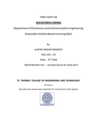 TERM PAPER ON
WAVEFORM CODING
Department of Electronics and Communication Engineering
Assessable Activity Based Learning (AAL)
By:
ALAPAN RANJAN BANERJEE
ROLL NO :- 03
YEAR :- 3RD
YEAR
REGISTRATION NO. :- 161220110132 OF 2016-2017
ST. THOMAS’ COLLEGE OF ENGINEERING AND TECHNOLOGY
Affiliated to
MAULANA ABUL KALAM AZAD UNIVERSITY OF TECHNOLOGY ,WEST BENGAL
 