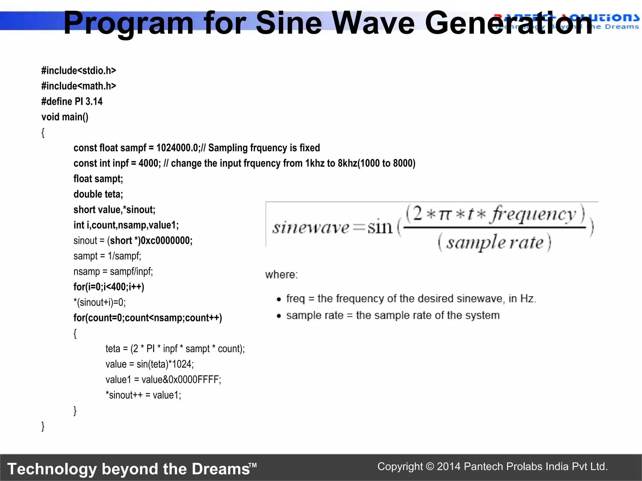 Technology beyond the Dreams™ Copyright © 2014 Pantech Prolabs India Pvt Ltd. Program for Sine Wave Generation #include<stdio.h> #include<math.h> #define PI 3.14 void main() { const float sampf = 1024000.0;// Sampling frquency is fixed const int inpf = 4000; // change the input frquency from 1khz to 8khz(1000 to 8000) float sampt; double teta; short value,*sinout; int i,count,nsamp,value1; sinout = (short *)0xc0000000; sampt = 1/sampf; nsamp = sampf/inpf; for(i=0;i<400;i++) *(sinout+i)=0; for(count=0;count<nsamp;count++) { teta = (2 * PI * inpf * sampt * count); value = sin(teta)*1024; value1 = value&0x0000FFFF; *sinout++ = value1; } } 