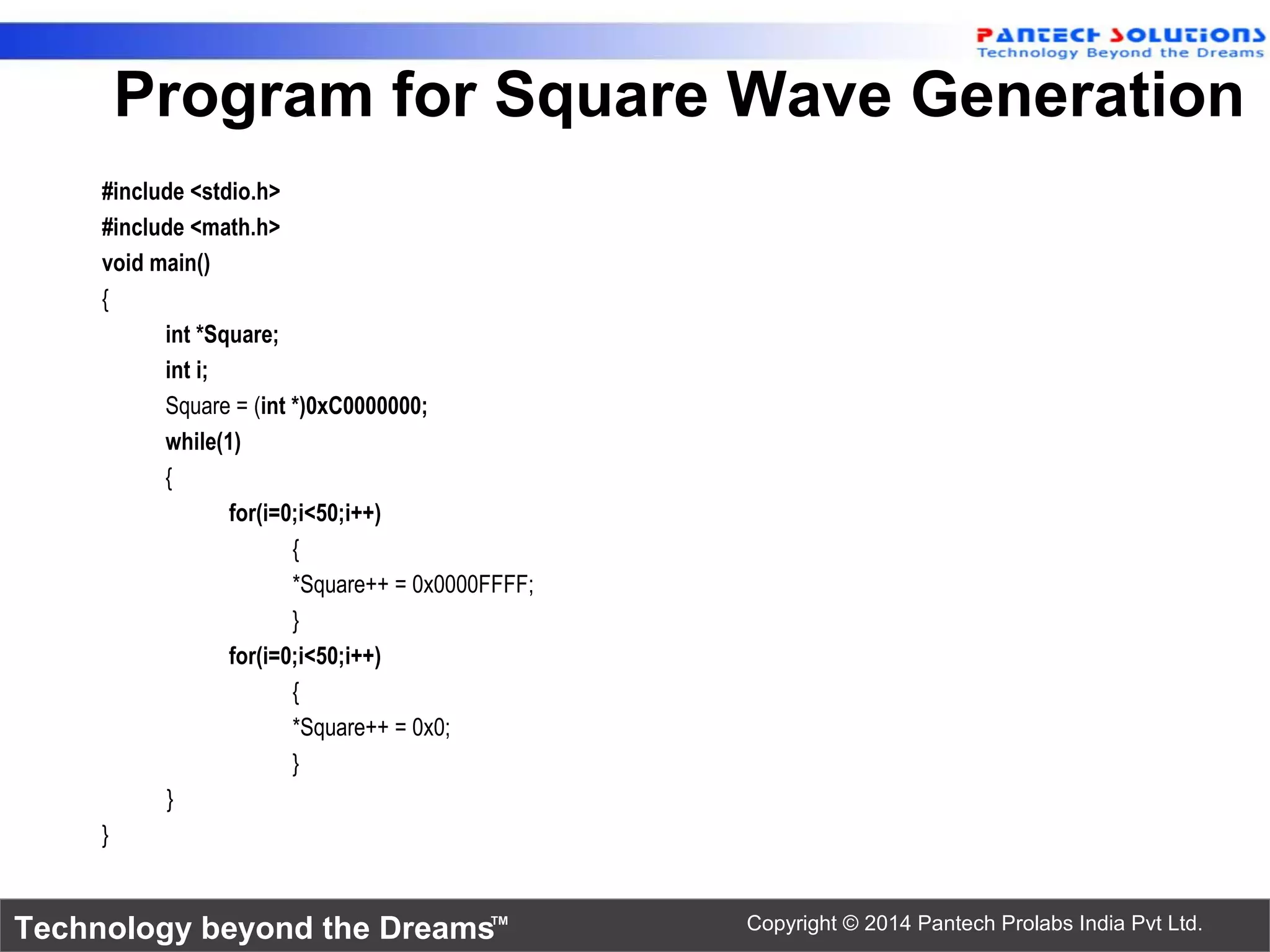 Technology beyond the Dreams™ Copyright © 2014 Pantech Prolabs India Pvt Ltd. Program for Square Wave Generation #include <stdio.h> #include <math.h> void main() { int *Square; int i; Square = (int *)0xC0000000; while(1) { for(i=0;i<50;i++) { *Square++ = 0x0000FFFF; } for(i=0;i<50;i++) { *Square++ = 0x0; } } } 