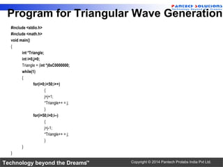 Technology beyond the Dreams™ Copyright © 2014 Pantech Prolabs India Pvt Ltd.
Program for Triangular Wave Generation
#include <stdio.h>
#include <math.h>
void main()
{
int *Triangle;
int i=0,j=0;
Triangle = (int *)0xC0000000;
while(1)
{
for(i=0;i<50;i++)
{
j=j+1;
*Triangle++ = j;
}
for(i=50;i>0;i--)
{
j=j-1;
*Triangle++ = j;
}
}
}
 