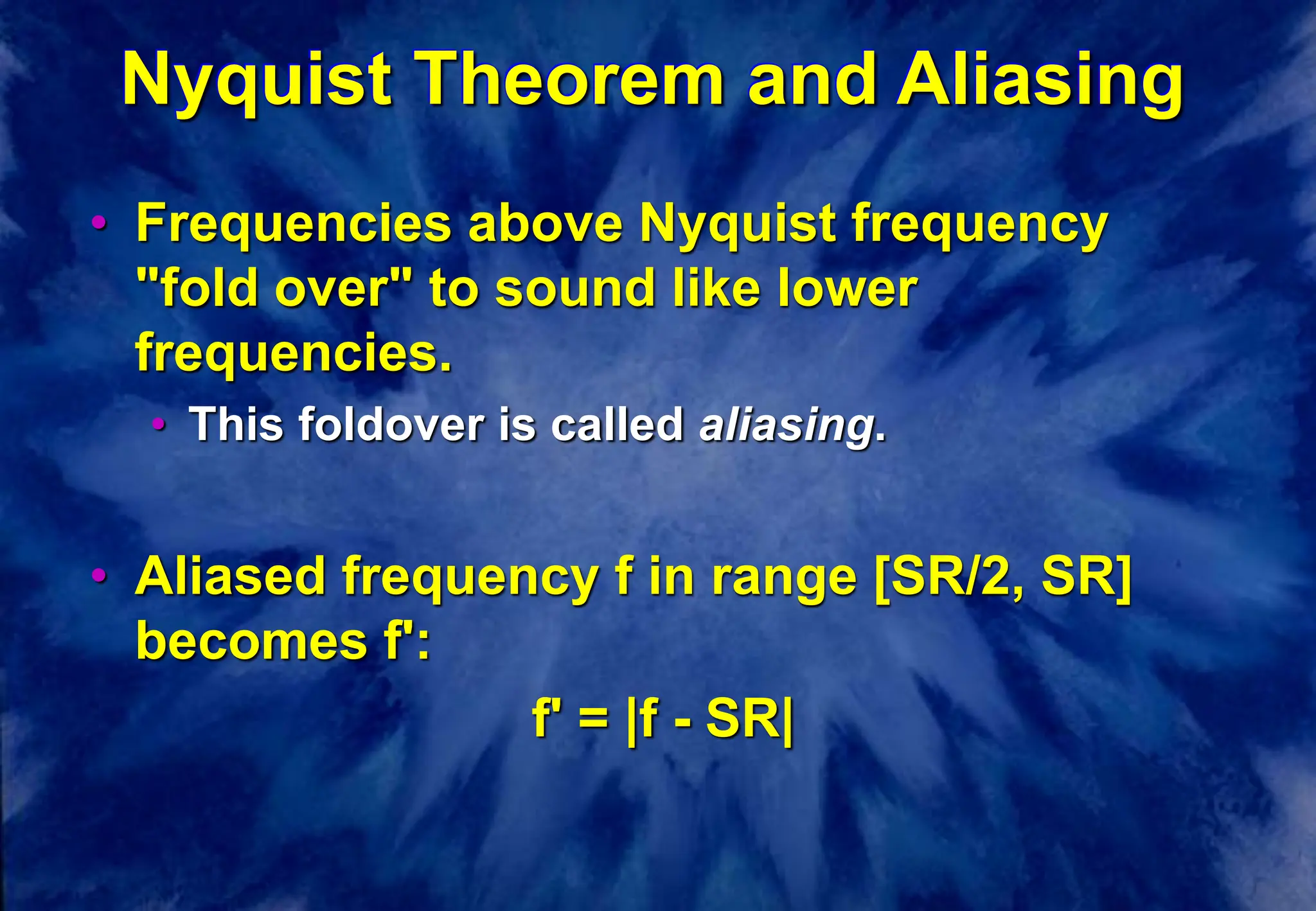 Nyquist Theorem and Aliasing
• Frequencies above Nyquist frequency
"fold over" to sound like lower
frequencies.
• This foldover is called aliasing.
• Aliased frequency f in range [SR/2, SR]
becomes f':
f' = |f - SR|
 