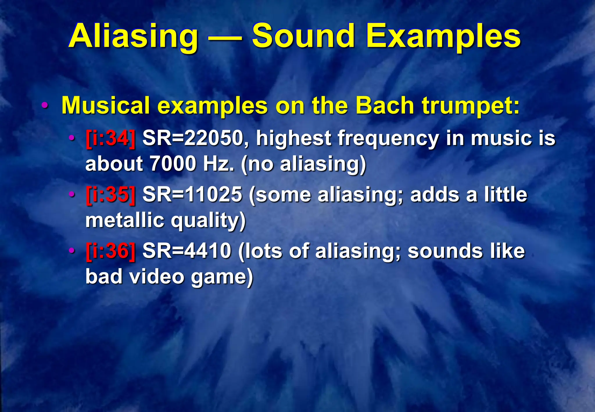 Aliasing — Sound Examples
• Musical examples on the Bach trumpet:
• [i:34] SR=22050, highest frequency in music is
about 7000 Hz. (no aliasing)
• [i:35] SR=11025 (some aliasing; adds a little
metallic quality)
• [i:36] SR=4410 (lots of aliasing; sounds like
bad video game)
 