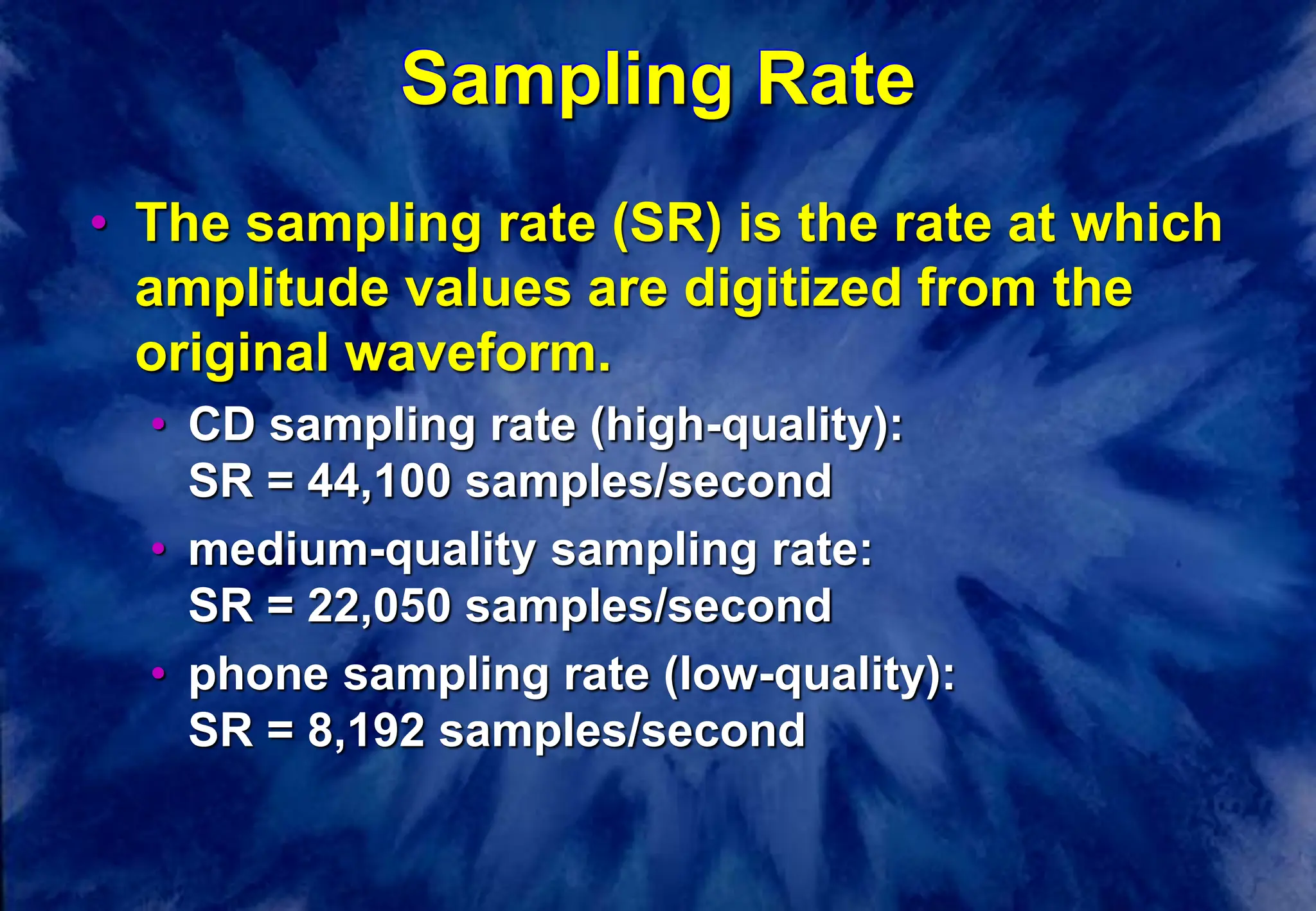 Sampling Rate
• The sampling rate (SR) is the rate at which
amplitude values are digitized from the
original waveform.
• CD sampling rate (high-quality):
SR = 44,100 samples/second
• medium-quality sampling rate:
SR = 22,050 samples/second
• phone sampling rate (low-quality):
SR = 8,192 samples/second
 