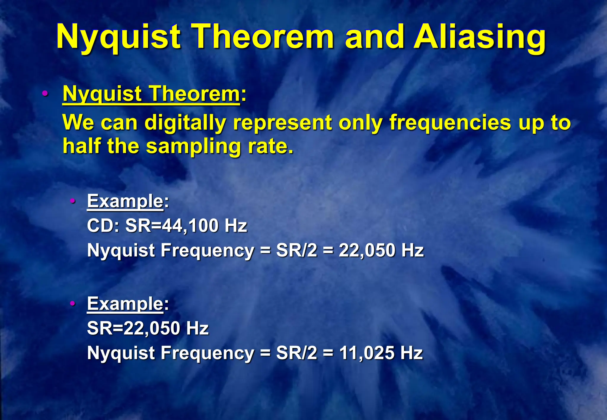 Nyquist Theorem and Aliasing
• Nyquist Theorem:
We can digitally represent only frequencies up to
half the sampling rate.
• Example:
CD: SR=44,100 Hz
Nyquist Frequency = SR/2 = 22,050 Hz
• Example:
SR=22,050 Hz
Nyquist Frequency = SR/2 = 11,025 Hz
 