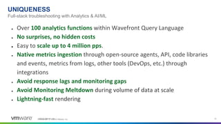 Confidential │ ©2019 VMware, Inc. 15©2018 VMware, Inc.
● Over 100 analytics functions within Wavefront Query Language
● No surprises, no hidden costs
● Easy to scale up to 4 million pps.
● Native metrics ingestion through open-source agents, API, code libraries
and events, metrics from logs, other tools (DevOps, etc.) through
integrations
● Avoid response lags and monitoring gaps
● Avoid Monitoring Meltdown during volume of data at scale
● Lightning-fast rendering
Full-stack troubleshooting with Analytics & AI/ML
UNIQUENESS
 