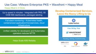 Confidential │ ©2019 VMware, Inc. 21
Use Case: VMware Enterprise PKS + Wavefront = Happy Meal
21
Develop Containerized Services,
Leave the Heavy Lifting to Us
Full stack monitoring – Kubernetes health,
containerized application/microservices, cloud
infrastructure
Unified visibility for developers and Kubernetes
operators reduces MTTR
Up to speed in minutes - Integrated with PKS, 60
OOB K8S dashboards, packaged alerting
Helps Scale K8S Reliably
Happy Meal in 4 Clicks
 